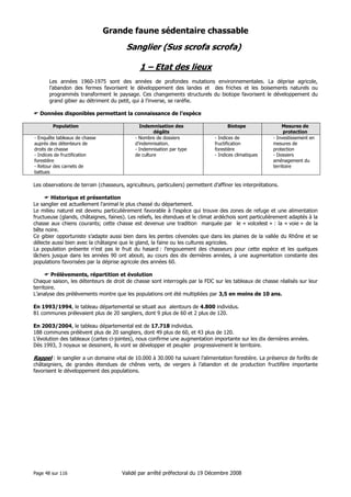 Grande faune sédentaire chassable

Sanglier (Sus scrofa scrofa)
1 – Etat des lieux
Les années 1960-1975 sont des années de profondes mutations environnementales. La déprise agricole,
l’abandon des fermes favorisent le développement des landes et des friches et les boisements naturels ou
programmés transforment le paysage. Ces changements structurels du biotope favorisent le développement du
grand gibier au détriment du petit, qui à l’inverse, se raréfie.
Données disponibles permettant la connaissance de l’espèce
Population
- Enquête tableaux de chasse
auprès des détenteurs de
droits de chasse
- Indices de fructification
forestière
- Retour des carnets de
battues

Indemnisation des
dégâts
- Nombre de dossiers
d’indemnisation.
- Indemnisation par type
de culture

Biotope
- Indices de
fructification
forestière
- Indices climatiques

Mesures de
protection
- Investissement en
mesures de
protection
- Dossiers
aménagement du
territoire

Les observations de terrain (chasseurs, agriculteurs, particuliers) permettent d’affiner les interprétations.
Historique et présentation
Le sanglier est actuellement l’animal le plus chassé du département.
Le milieu naturel est devenu particulièrement favorable à l’espèce qui trouve des zones de refuge et une alimentation
fructueuse (glands, châtaignes, faines). Les reliefs, les étendues et le climat ardéchois sont particulièrement adaptés à la
chasse aux chiens courants; cette chasse est devenue une tradition marquée par le « volcelest » : la « voie » de la
bête noire.
Ce gibier opportuniste s’adapte aussi bien dans les pentes cévenoles que dans les plaines de la vallée du Rhône et se
délecte aussi bien avec la châtaigne que le gland, la faine ou les cultures agricoles.
La population présente n’est pas le fruit du hasard : l’engouement des chasseurs pour cette espèce et les quelques
lâchers jusque dans les années 90 ont abouti, au cours des dix dernières années, à une augmentation constante des
populations favorisées par la déprise agricole des années 60.
Prélèvements, répartition et évolution
Chaque saison, les détenteurs de droit de chasse sont interrogés par la FDC sur les tableaux de chasse réalisés sur leur
territoire.
L’analyse des prélèvements montre que les populations ont été multipliées par 3,5 en moins de 10 ans.
En 1993/1994, le tableau départemental se situait aux alentours de 4.800 individus.
81 communes prélevaient plus de 20 sangliers, dont 9 plus de 60 et 2 plus de 120.
En 2003/2004, le tableau départemental est de 17.718 individus.
188 communes prélèvent plus de 20 sangliers, dont 49 plus de 60, et 43 plus de 120.
L’évolution des tableaux (cartes ci-jointes), nous confirme une augmentation importante sur les dix dernières années.
Dès 1993, 3 noyaux se dessinent, ils vont se développer et peupler progressivement le territoire.

Rappel : le sanglier a un domaine vital de 10.000 à 30.000 ha suivant l’alimentation forestière. La présence de forêts de
châtaigniers, de grandes étendues de chênes verts, de vergers à l’abandon et de production fructifère importante
favorisent le développement des populations.

Page 48 sur 116

Validé par arrêté préfectoral du 19 Décembre 2008

 
