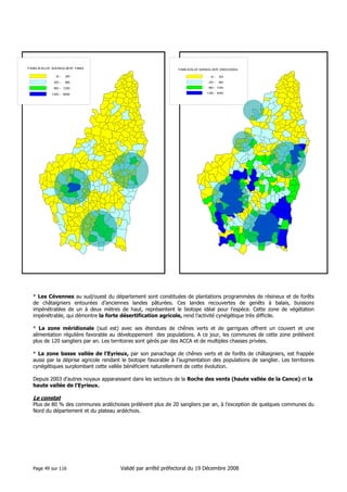 T A B

L E A

U

X

S A

N

G

0
2 0
-

1 9 9 3

T A B L E A U

X

S A N

G

L I E R

2 0 0 3 /2 0 0 4

2 0
0

-

2 0

6 0

2 0

-

6 0

1 2 0

6 0

-

1 2 0

4 0 0

1 2 0

-

4 0 0

-

6 0
1 2 0

L IE R

-

* Les Cévennes au sud/ouest du département sont constituées de plantations programmées de résineux et de forêts
de châtaigniers entourées d’anciennes landes pâturées. Ces landes recouvertes de genêts à balais, buissons
impénétrables de un à deux mètres de haut, représentent le biotope idéal pour l’espèce. Cette zone de végétation
impénétrable, qui démontre la forte désertification agricole, rend l’activité cynégétique très difficile.
* La zone méridionale (sud est) avec ses étendues de chênes verts et de garrigues offrent un couvert et une
alimentation régulière favorable au développement des populations. A ce jour, les communes de cette zone prélèvent
plus de 120 sangliers par an. Les territoires sont gérés par des ACCA et de multiples chasses privées.
* La zone basse vallée de l’Eyrieux, par son panachage de chênes verts et de forêts de châtaigniers, est frappée
aussi par la déprise agricole rendant le biotope favorable à l’augmentation des populations de sanglier. Les territoires
cynégétiques surplombant cette vallée bénéficient naturellement de cette évolution.
Depuis 2003 d’autres noyaux apparaissent dans les secteurs de la Roche des vents (haute vallée de la Cance) et la
haute vallée de l’Eyrieux.

Le constat
Plus de 80 % des communes ardéchoises prélèvent plus de 20 sangliers par an, à l’exception de quelques communes du
Nord du département et du plateau ardéchois.

Page 49 sur 116

Validé par arrêté préfectoral du 19 Décembre 2008

 
