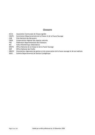 Glossaire
ACCA
CDCFS
CNB
CREN
FDC
IKA
ONCFS
ONF
ORGFH
SDGC

Association Communale de Chasse Agréée
Commission Départementale de la Chasse et de la Faune Sauvage
Club National des Bécassiers
Conservatoire régional des espaces naturels
Fédération Départementale des Chasseurs
Indice Kilométrique d'Abondance
Office National de la Chasse et de la Faune Sauvage
Office National des Forêts
Orientations régionales de gestion et de conservation de la faune sauvage et de ses habitats
Schéma Départemental de Gestion Cynégétique

Page 5 sur 116

Validé par arrêté préfectoral du 19 Décembre 2008

 