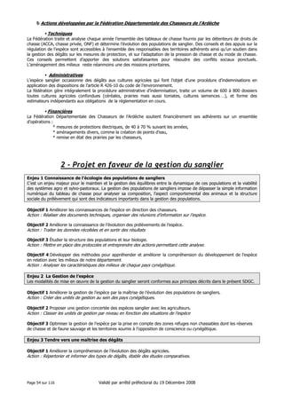 Actions développées par la Fédération Départementale des Chasseurs de l’Ardèche
Techniques
La Fédération traite et analyse chaque année l’ensemble des tableaux de chasse fournis par les détenteurs de droits de
chasse (ACCA, chasse privée, ONF) et détermine l’évolution des populations de sanglier. Des conseils et des appuis sur la
régulation de l’espèce sont accessibles à l’ensemble des responsables des territoires adhérents ainsi qu’un soutien dans
la gestion des dégâts sur les mesures de protection, et sur l’adaptation de la pression de chasse et du mode de chasse.
Ces conseils permettent d’apporter des solutions satisfaisantes pour résoudre des conflits sociaux ponctuels.
L’aménagement des milieux reste néanmoins une des missions prioritaires.

Administratives
L’espèce sanglier occasionne des dégâts aux cultures agricoles qui font l’objet d’une procédure d’indemnisations en
application des dispositions de l’article R 426-10 du code de l’environnement.
La fédération gère intégralement la procédure administrative d’indemnisation, traite un volume de 600 à 800 dossiers
toutes cultures agricoles confondues (céréales, prairies mais aussi tomates, cultures semences …), et forme des
estimateurs indépendants aux obligations de la réglementation en cours.

Financières
La Fédération Départementale des Chasseurs de l’Ardèche soutient financièrement ses adhérents sur un ensemble
d’opérations :
* mesures de protections électriques, de 40 à 70 % suivant les années,
* aménagements divers, comme la création de points d’eau,
* remise en état des prairies par les chasseurs,

2 - Projet en faveur de la gestion du sanglier
Enjeu 1 Connaissance de l’écologie des populations de sangliers
C’est un enjeu majeur pour le maintien et la gestion des équilibres entre la dynamique de ces populations et la viabilité
des systèmes agro et sylvo-pastoraux. La gestion des populations de sangliers impose de dépasser la simple information
numérique du tableau de chasse pour analyser sa composition, l’aspect comportemental des animaux et la structure
sociale du prélèvement qui sont des indicateurs importants dans la gestion des populations.
Objectif 1 Améliorer les connaissances de l’espèce en direction des chasseurs.

Action : Réaliser des documents techniques, organiser des réunions d’information sur l’espèce.
Objectif 2 Améliorer la connaissance de l’évolution des prélèvements de l’espèce.

Action : Traiter les données récoltées et en sortir des résultats
Objectif 3 Étudier la structure des populations et leur biologie.

Action : Mettre en place des protocoles et entreprendre des actions permettant cette analyse.
Objectif 4 Développer des méthodes pour appréhender et améliorer la compréhension du développement de l’espèce
en relation avec les milieux de notre département

Action : Analyser les caractéristiques des milieux de chaque pays cynégétique.
Enjeu 2 La Gestion de l’espèce
Les modalités de mise en œuvre de la gestion du sanglier seront conformes aux principes décrits dans le présent SDGC.
Objectif 1 Améliorer la gestion de l’espèce par la maîtrise de l’évolution des populations de sangliers.

Action : Créer des unités de gestion au sein des pays cynégétiques.
Objectif 2 Proposer une gestion concertée des espèces sanglier avec les agriculteurs.

Action : Classer les unités de gestion par niveau en fonction des situations de l’espèce
Objectif 3 Optimiser la gestion de l’espèce par la prise en compte des zones refuges non chassables dont les réserves
de chasse et de faune sauvage et les territoires soumis à l’opposition de conscience ou cynégétique.
Enjeu 3 Tendre vers une maîtrise des dégâts
Objectif 1 Améliorer la compréhension de l’évolution des dégâts agricoles.

Action : Répertorier et informer des types de dégâts, établir des études comparatives.

Page 54 sur 116

Validé par arrêté préfectoral du 19 Décembre 2008

 