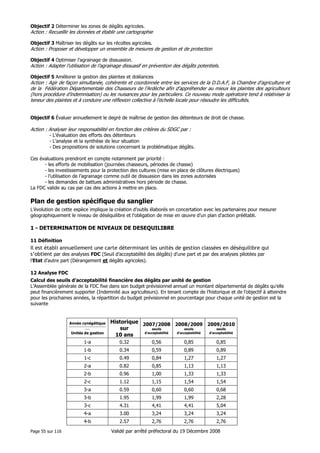 Objectif 2 Déterminer les zones de dégâts agricoles.

Action : Recueillir les données et établir une cartographie
Objectif 3 Maîtriser les dégâts sur les récoltes agricoles.

Action : Proposer et développer un ensemble de mesures de gestion et de protection
Objectif 4 Optimiser l’agrainage de dissuasion.

Action : Adapter l’utilisation de l’agrainage dissuasif en prévention des dégâts potentiels.
Objectif 5 Améliorer la gestion des plaintes et doléances

Action : Agir de façon simultanée, cohérente et coordonnée entre les services de la D.D.A.F, la Chambre d’agriculture et
de la Fédération Départementale des Chasseurs de l’Ardèche afin d’appréhender au mieux les plaintes des agriculteurs
(hors procédure d’indemnisation) ou les nuisances pour les particuliers. Ce nouveau mode opératoire tend à relativiser la
teneur des plaintes et à conduire une réflexion collective à l’échelle locale pour résoudre les difficultés.
Objectif 6 Évaluer annuellement le degré de maîtrise de gestion des détenteurs de droit de chasse.

Action : Analyser leur responsabilité en fonction des critères du SDGC par :
- L’évaluation des efforts des détenteurs
- L’analyse et la synthèse de leur situation
- Des propositions de solutions concernant la problématique dégâts.
Ces évaluations prendront en compte notamment par priorité :
- les efforts de mobilisation (journées chasseurs, périodes de chasse)
- les investissements pour la protection des cultures (mise en place de clôtures électriques)
- l’utilisation de l’agrainage comme outil de dissuasion dans les zones autorisées
- les demandes de battues administratives hors période de chasse.
La FDC valide au cas par cas des actions à mettre en place.

Plan de gestion spécifique du sanglier
L’évolution de cette espèce implique la création d’outils élaborés en concertation avec les partenaires pour mesurer
géographiquement le niveau de déséquilibre et l’obligation de mise en œuvre d’un plan d’action préétabli.

1 - DETERMINATION DE NIVEAUX DE DESEQUILIBRE
11 Définition

Il est établi annuellement une carte déterminant les unités de gestion classées en déséquilibre qui
s’obtient par des analyses FDC (Seuil d’acceptabilité des dégâts) d’une part et par des analyses pilotées par
l’Etat d’autre part (Dérangement et dégâts agricoles).
12 Analyse FDC
Calcul des seuils d’acceptabilité financière des dégâts par unité de gestion
L’Assemblée générale de la FDC fixe dans son budget prévisionnel annuel un montant départemental de dégâts qu’elle
peut financièrement supporter (Indemnité aux agriculteurs). En tenant compte de l’historique et de l’objectif à atteindre
pour les prochaines années, la répartition du budget prévisionnel en pourcentage pour chaque unité de gestion est la
suivante

Année cynégétique
--------------------------------------------

Unités de gestion

Historique 2007/2008 2008/2009 2009/2010
sur
seuils
seuils
seuils
d’acceptabilité
d’acceptabilité
d’acceptabilité
10 ans

1-a

0.32

0,56

0,85

0,85

1-b

0.34

0,59

0,89

0,89

1-c

0.49

0,84

1,27

1,27

2-a

0.82

0,85

1,13

1,13

2-b

0.96

1,00

1,33

1,33

2-c

1.12

1,15

1,54

1,54

3-a

0.59

0,60

0,60

0,68

3-b

1.95

1,99

1,99

2,28

3-c

4,41

4,41

5,04

3.00

3,24

3,24

3,24

4-b
Page 55 sur 116

4.31

4-a

2.57

2,76

2,76

2,76

Validé par arrêté préfectoral du 19 Décembre 2008

 