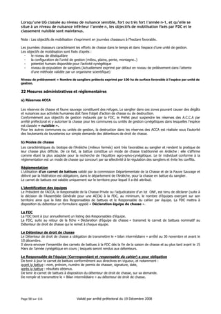 Lorsqu’une UG classée au niveau de nuisance sensible, fort ou très fort l’année n-1, et qu’elle se
situe à un niveau de nuisance inférieur l’année n, les objectifs de mobilisation fixés par FDC et le
classement nuisible sont maintenus.
Note : Les objectifs de mobilisation s’expriment en journées chasseurs à l’hectare favorable.
Les journées chasseurs caractérisent les efforts de chasse dans le temps et dans l’espace d’une unité de gestion.
Les objectifs de mobilisation sont fixés d’après :
le niveau de déséquilibre
la configuration de l’unité de gestion (milieu, plaine, pente, montagne..)
potentiel humain disponible pour l’activité cynégétique
niveau de population de sangliers (Actuellement exprimé par défaut en niveau de prélèvement dans l’attente
d’une méthode validée par un organisme scientifique)
Niveau de prélèvement = Nombre de sangliers prélevés exprimé par 100 ha de surface favorable à l’espèce par unité de
gestion.

22 Mesures administratives et réglementaires
a) Réserves ACCA
Les réserves de chasse et faune sauvage constituent des refuges. Le sanglier dans ces zones pouvant causer des dégâts
et nuisances aux activités humaines doit faire l’objet d’action de chasse ou de destruction.
Conformément aux objectifs de gestion instaurés par la FDC, le Préfet peut suspendre les réserves des A.C.C.A par
arrêté préfectoral et y autoriser la chasse pour les communes ou unités de gestion cynégétiques dans lesquelles l’espèce
est classée « nuisible ».
Pour les autres communes ou unités de gestion, la destruction dans les réserves des ACCA est réalisée sous l’autorité
des lieutenants de louveteries sur simple demande des détenteurs de droit de chasse.
b) Modes de chasse
Les caractéristiques du biotope de l’Ardèche (milieux fermés) sont très favorables au sanglier et rendent la pratique de
leur chasse plus difficile. De ce fait, la battue constitue un mode de chasse traditionnel en Ardèche : elle s’affirme
comme étant la plus adaptée pour la recherche de l’équilibre agro-sylvo-cynégétique. Le tir individuel conforme à la
réglementation est un mode de chasse qui concourt par sa sélectivité à la régulation des sangliers et évite les conflits.
Réglementation
L’utilisation d’un carnet de battues validé par la commission Départementale de la Chasse et de la Fauve Sauvage et
délivré par la fédération est obligatoire, dans le département de l’Ardèche, pour la chasse en battue du sanglier.
Le carnet de battues est valable uniquement sur le territoire pour lequel il a été attribué.
L’identification des équipes
Le Président de l’ACCA, le Responsable de la Chasse Privée ou l’adjudicataire d’un lot ONF, est tenu de déclarer (suite à
la décision de l’Assemblée Générale pour une ACCA) à la FDC, au minimum, le nombre d’équipes exerçant sur son
territoire ainsi que la liste des Responsables de battues et le Responsable du cahier par équipe. La FDC mettra à
disposition du détenteur un formulaire appelé « Déclaration équipe de chasse ».
La FDC
La FDC tient à jour annuellement un listing des Responsables d’équipe.
La FDC, suite au retour de la fiche « Déclaration d’équipe de chasse » transmet le carnet de battues nominatif au
Détenteur de droit de chasse qui le remet à chaque équipe.
Le Détenteur de droit de chasse
Le Détenteur de droit de chasse a obligation de transmettre le « bilan intermédiaire » arrêté au 30 novembre et avant le
10 décembre.
Il devra envoyer l’ensemble des carnets de battues à la FDC dès la fin de la saison de chasse et au plus tard avant le 15
Mars de l’année cynégétique en cours ; lesquels seront rendus aux détenteurs.
Le Responsable de l’équipe (Correspondant et responsable du cahier) a pour obligation
De tenir à jour le carnet de battues conformément aux directives en vigueur, et notamment :
avant la battue : nom, prénom, numéro de permis de chasser, signature, date,
après la battue : résultats obtenus.
De tenir le carnet de battues à disposition du détenteur de droit de chasse, sur sa demande.
De remplir et transmettre le « Bilan intermédiaire » au détenteur de droit de chasse.

Page 58 sur 116

Validé par arrêté préfectoral du 19 Décembre 2008

 