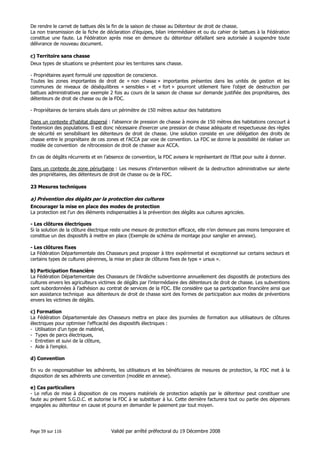 De rendre le carnet de battues dès la fin de la saison de chasse au Détenteur de droit de chasse.
La non transmission de la fiche de déclaration d’équipes, bilan intermédiaire et ou du cahier de battues à la Fédération
constitue une faute. La Fédération après mise en demeure du détenteur défaillant sera autorisée à suspendre toute
délivrance de nouveau document.
c) Territoire sans chasse
Deux types de situations se présentent pour les territoires sans chasse.
- Propriétaires ayant formulé une opposition de conscience.
Toutes les zones importantes de droit de « non chasse » importantes présentes dans les unités de gestion et les
communes de niveaux de déséquilibres « sensibles » et « fort » pourront utilement faire l’objet de destruction par
battues administratives par exemple 2 fois au cours de la saison de chasse sur demande justifiée des propriétaires, des
détenteurs de droit de chasse ou de la FDC.
- Propriétaires de terrains situés dans un périmètre de 150 mètres autour des habitations
Dans un contexte d’habitat dispersé : l’absence de pression de chasse à moins de 150 mètres des habitations concourt à
l’extension des populations. Il est donc nécessaire d’exercer une pression de chasse adéquate et respectueuse des règles
de sécurité en sensibilisant les détenteurs de droit de chasse. Une solution consiste en une délégation des droits de
chasse entre le propriétaire de ces zones et l’ACCA par voie de convention. La FDC se donne la possibilité de réaliser un
modèle de convention de rétrocession de droit de chasser aux ACCA.
En cas de dégâts récurrents et en l’absence de convention, la FDC avisera le représentant de l’Etat pour suite à donner.
Dans un contexte de zone périurbaine : Les mesures d’intervention relèvent de la destruction administrative sur alerte
des propriétaires, des détenteurs de droit de chasse ou de la FDC.
23 Mesures techniques

a) Prévention des dégâts par la protection des cultures
Encourager la mise en place des modes de protection
La protection est l’un des éléments indispensables à la prévention des dégâts aux cultures agricoles.
- Les clôtures électriques
Si la solution de la clôture électrique reste une mesure de protection efficace, elle n’en demeure pas moins temporaire et
constitue un des dispositifs à mettre en place (Exemple de schéma de montage pour sanglier en annexe).
- Les clôtures fixes
La Fédération Départementale des Chasseurs peut proposer à titre expérimental et exceptionnel sur certains secteurs et
certains types de cultures pérennes, la mise en place de clôtures fixes de type « ursus ».
b) Participation financière
La Fédération Départementale des Chasseurs de l’Ardèche subventionne annuellement des dispositifs de protections des
cultures envers les agriculteurs victimes de dégâts par l’intermédiaire des détenteurs de droit de chasse. Les subventions
sont subordonnées à l’adhésion au contrat de services de la FDC. Elle considère que sa participation financière ainsi que
son assistance technique aux détenteurs de droit de chasse sont des formes de participation aux modes de préventions
envers les victimes de dégâts.
c) Formation
La Fédération Départementale des Chasseurs mettra en place des journées de formation aux utilisateurs de clôtures
électriques pour optimiser l’efficacité des dispositifs électriques :
- Utilisation d’un type de matériel,
- Types de parcs électriques,
- Entretien et suivi de la clôture,
- Aide à l’emploi.
d) Convention
En vu de responsabiliser les adhérents, les utilisateurs et les bénéficiaires de mesures de protection, la FDC met à la
disposition de ses adhérents une convention (modèle en annexe).
e) Cas particuliers
- Le refus de mise à disposition de ces moyens matériels de protection adaptés par le détenteur peut constituer une
faute au présent S.G.D.C. et autorise la FDC à se substituer à lui. Cette dernière facturera tout ou partie des dépenses
engagées au détenteur en cause et pourra en demander le paiement par tout moyen.

Page 59 sur 116

Validé par arrêté préfectoral du 19 Décembre 2008

 