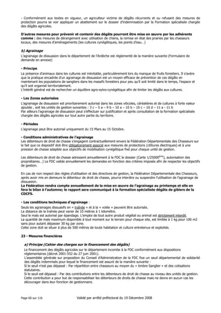- Conformément aux textes en vigueur, un agriculteur victime de dégâts récurrents et ou refusant des mesures de
protection pourra se voir appliquer un abattement sur le dossier d’indemnisation par la Formation spécialisée chargée
des dégâts agricoles.
D’autres mesures pour prévenir et contenir des dégâts pourront être mise en œuvre par les adhérents
comme : des mesures de dérangement avec utilisation de chiens, la remise en état des prairies par les chasseurs
locaux, des mesures d’aménagements (les cultures cynégétiques, les points d’eau…)

b) Agrainage
L’agrainage de dissuasion dans le département de l’Ardèche est règlementé de la manière suivante (Formulaire de
demande en annexe)
- Principe
La présence d’animaux dans les cultures est inévitable, particulièrement lors du manque de fruits forestiers. Il s’avère
que la pratique encadrée d’un agrainage de dissuasion est un moyen efficace de prévention de ces dégâts en
maintenant les populations de sangliers dans les massifs forestiers pour peu qu’il soit limité dans le temps, l’espace et
qu’il soit organisé territorialement.
L’intérêt général est de rechercher un équilibre agro-sylvo-cynégétique afin de limiter les dégâts aux cultures.
- Les Zones autorisées
L’agrainage de dissuasion est prioritairement autorisé dans les zones viticoles, céréalières et de cultures à forte valeur
ajoutée , soit les unités de gestion suivantes : 3 c – 5 a – 9 b – 10 a – 10 b – 10 c – 10 d – 11 a - 11 b
Par ailleurs l’agrainage de dissuasion peut s’effectuer sur justification et après consultation de la formation spécialisée
chargée des dégâts agricoles sur tout autre partie du territoire.
- Périodes
L’agrainage peut être autorisé uniquement du 15 Mars au 15 Octobre.
- Conditions administratives de l’agrainage
Les détenteurs de droit de chasse s’engagent contractuellement envers la Fédération Départementale des Chasseurs sur
le fait que ce dispositif doit être obligatoirement associé aux mesures de protections (clôtures électriques) et à une
pression de chasse adaptée aux objectifs de mobilisation cynégétique fixé pour chaque unité de gestion.
Les détenteurs de droit de chasse adressent annuellement à la FDC le dossier (Carte 1/25000ème), autorisation des
propriétaires…) La FDC valide annuellement les demandes en fonction des critères imposés afin de respecter les objectifs
de gestion.
En cas de non respect des règles d’utilisation et des directives de gestion, la Fédération Départementale des Chasseurs,
après avoir mis en demeure le détenteur de droit de chasse, pourra interdire ou suspendre l’utilisation de l’agrainage de
dissuasion.
La Fédération rendra compte annuellement de la mise en œuvre de l’agrainage au printemps et elle en
fera le bilan à l’automne; le rapport sera communiqué à la formation spécialisée dégâts de gibiers de la
CDCFS.
- Les conditions techniques d’agrainage :
Seuls les agrainages dissuasifs en « traînée » et à la « volée » peuvent être autorisés.
La distance de la traînée peut varier de 10 mètres à 1 kilomètre.
Seul le maïs est autorisé par épandage. L’emploi de tout autre produit végétal ou animal est strictement interdit.
La quantité de maïs maximum disponible à tout moment sur le terrain pour chaque site, est limitée à 1 kg pour 100 m2
sans pour autant dépasser 30 kg par zone.
Cette zone doit se situer à plus de 500 mètres de toute habitation et culture entretenue et exploitée.
23 - Mesures financières

a) Principe (Cahier des charges sur le financement des dégâts)
Le financement des dégâts agricoles sur le département incombe à la FDC conformément aux dispositions
réglementaires (décret 2001-552 du 27 juin 2001).
L’assemblée générale sur proposition du Conseil d’Administration de la FDC fixe un seuil départemental de solidarité
des dégâts indemnisés pour lequel le financement est assuré de la manière suivante :
Si le seuil n’est pas dépassé : Par répartition entre chasseurs au moyen du « timbre Sanglier » et des cotisations
statutaires.
Si le seuil est dépassé : Par des contributions entre les détenteurs de droit de chasse au niveau des unités de gestion.
Cette contribution a pour but de responsabiliser les détenteurs de droits de chasse mais ne devra en aucun cas les
décourager dans leur fonction de gestionnaire.

Page 60 sur 116

Validé par arrêté préfectoral du 19 Décembre 2008

 