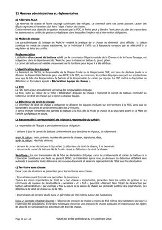 22 Mesures administratives et réglementaires
a) Réserves ACCA
Les réserves de chasse et faune sauvage constituent des refuges. Le chevreuil dans ces zones pouvant causer des
dégâts agricoles et forestiers doit faire l’objet d’action de chasse.
Conformément aux objectifs de gestion instaurés par la FDC, le Préfet peut y étendre l’exécution du plan de chasse dans
les communes ou unités de gestion cynégétiques dans lesquelles l’espèce est à intervention obligatoire.
b) Modes de chasse
Les caractéristiques du biotope en Ardèche rendent la pratique de la chasse au chevreuil plus difficile : la battue
constitue un mode de chasse traditionnel. Le tir individuel à l’affût ou à l’approche concourt par sa sélectivité à la
régulation et évite les conflits.
Réglementation
L’utilisation d’un carnet de battues validé par la commission Départementale de la Chasse et de la Fauve Sauvage, est
obligatoire, dans le département de l’Ardèche, pour la chasse en battue du grand gibier.
Le carnet de battues est valable uniquement sur le territoire pour lequel il a été attribué.
L’identification des équipes
Le Président de l’ACCA, le Responsable de la Chasse Privée ou le Responsable ONF, est tenu de déclarer (suite à la
décision de l’Assemblée Générale pour une ACCA) à la FDC, au minimum, le nombre d’équipes exerçant sur son territoire
ainsi que la liste des Responsables de battues et le Responsable du cahier par équipe. La FDC mettra à disposition du
détenteur un formulaire appelé « Déclaration équipe de chasse ».
La FDC
La FDC tient à jour annuellement un listing des Responsables d’équipe.
La FDC, suite au retour de la fiche « Déclaration d’équipe de chasse » transmet le carnet de battues nominatif au
Détenteur de droit de chasse qui le remet à chaque équipe.
Le Détenteur de droit de chasse
Le Détenteur de droit de chasse a obligation de déclarer les équipes évoluant sur son territoire à la FDC, ainsi que de
transmettre les cartes de prélèvements dans les 24 heures.
Il devra envoyer l’ensemble des carnets de battues à la FDC dès la fin de la chasse et au plus tard avant le 15 Mars de
l’année cynégétique en cours.
Le Responsable (correspondant) de l’équipe (responsable du cahier)
Le responsable de l’équipe a principalement pour obligation :
- de tenir à jour le carnet de battues conformément aux directives en vigueur, et notamment :
avant la battue : nom, prénom, numéro de permis de chasser, signatures, date,
après la battue : résultats obtenus
- de tenir le carnet de battues à disposition du détenteur de droit de chasse, à sa demande.
- de rendre le carnet de battues dès la fin de chasse au Détenteur de droit de chasse.
Sanctions : La non transmission de la fiche de déclaration d’équipe, carte de prélèvements et cahier de battues à la
Fédération constituera une faute au présent SDGC. La Fédération après mise en demeure du détenteur défaillant sera
autorisée à suspendre toute délivrance de nouveau document et saisira le représentant de l’Etat aux fins d’exécution.
c) Territoire sans chasse
Deux types de situations se présentent pour les territoires sans chasse.
- Propriétaires ayant formulé une opposition de conscience.
Toutes les zones importantes de droit de « non chasse » importantes, présentes dans les unités de gestion et les
communes de niveaux de déséquilibres « sensibles » et « fort », pourront utilement faire l’objet de destruction par
battues administratives : par exemple 2 fois au cours de la saison de chasse sur demande justifiée des propriétaires, des
détenteurs de droit de chasse ou de la FDC.
- Propriétaires de terrains situés dans un périmètre de 150 mètres autour des habitations
Dans un contexte d’habitat dispersé : l’absence de pression de chasse à moins de 150 mètres des habitations concourt à
l’extension des populations. Il est donc nécessaire d’exercer une pression de chasse adéquate et respectueuse des règles
de sécurité en sensibilisant les détenteurs de droit de chasse.

Page 69 sur 116

Validé par arrêté préfectoral du 19 Décembre 2008

 