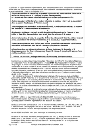En préalable au rappel des textes réglementaires, il est utile de rappeler que les principes de la chasse sont
inscrits dans une charte (texte ci-dessous) rédigée par la Fédération nationale des chasseurs à la demande
du législateur (Article 7 de la loi du 26 juillet 2000).

Activité authentique et conviviale, la chasse d’aujourd’hui est un Art de vivre fondé sur la
recherche, la poursuite et la capture d’un gibier dans son milieu.
Le chasseur de France se reconnaît ainsi dans les principes ci-dessous énoncés :
1
Curieux de nature et héritier d’une culture séculaire, je pratique « l’art » de la chasse tant
dans le respect d’autrui que de l’animal chassé.
2
Acteur engagé dans le maintien d’une chasse durable, je participe activement à la défense
des habitats et à l’amélioration de la biodiversité.
3
Gestionnaire de l’espace naturel, je veille à maintenir l’harmonie entre l’homme et son
milieu et à parfaire jour après jour mon savoir dans les sciences de la nature.
4
Homme d’ouverture, je vais à la rencontre de tous les intervenants dans les milieux naturels
en les sensibilisant à la pratique raisonnable de la chasse et au respect de la nature.
5
Attentif aux risques que mon activité peut induire, j’améliore sans cesse les conditions de
sécurité de la chasse tant pour les non chasseurs que pour les chasseurs.
6
M’inscrivant dans une démarche citoyenne, je donne du temps à la formation et à
l’accompagnement des futurs chasseurs car ils sont la chasse de demain et le garant d’une
meilleure cohésion sociale.
7
La chasse, un bonheur à partager dans une nature vivante, riche et diversifiée.
Ces intentions se déclinent au niveau régional par l’élaboration des O.R.G.F.H (Orientations Régionales
de Gestion de la Faune et des Habitats)prévue à l’article L414-8 du Code de l’Environnement : « Dans

chaque région et dans la collectivité territoriale de Corse, des orientations régionales de gestion et de
conservation de la faune sauvage et de ses habitats sont élaborées en vue d'en promouvoir une gestion
durable, conformément aux principes énoncés à l'article L. 420-1 et compte tenu des orientations
régionales forestières mentionnées à l'article L. 4 du code forestier et des priorités de la politique
d'orientation des productions agricoles et d'aménagement des structures d'exploitation mentionnées à
l'article L. 313-1 du code rural.
Les orientations régionales de gestion et de conservation de la faune sauvage et de ses habitats
précisent les objectifs à atteindre en ce qui concerne la conservation et la gestion durable de la faune de
la région, chassable ou non chassable, et de ses habitats et la coexistence des différents usages de la
nature. Elles comportent une évaluation des principales tendances de l'évolution des populations
animales et de leurs habitats, des menaces dues aux activités humaines et des dommages que celles-ci
subissent. Les schémas départementaux de gestion cynégétique visés à l'article L. 425-1 contribuent à
cette évaluation.
Les orientations régionales de gestion et de conservation de la faune sauvage et de ses habitats sont
arrêtées après avis des collectivités territoriales et des personnes physiques ou morales compétentes
dans les domaines concernés, par le préfet de région et en Corse par le préfet de Corse. »
Les ORGFH validées en région Rhône Alpes le 30 juillet 2004 fixent les enjeux territoriaux pour
l’ensemble des espèces faunistiques auxquels contribue le présent schéma départemental de gestion
cynégétique de la Fédération départementale des chasseurs de l’Ardèche.
Les SDGC se trouvent codifiés dans le Code de l’Environnement aux articles L.425-1 à L. 425-3 et L.4255 mais ils doivent s’accompagner d’une lecture des articles L.425-4 et L.425-15 du même Code pour
mettre en perspective l’équilibre agro-sylvo-cynégétique et les plans de gestion.
Le non respect du présent SDGC peut faire l’objet de poursuites judiciaires.
La lecture de ces articles résume les principes généraux des SDGC (L 420-1), sa durée et la mise en
place (L 425-1), son contenu (L 425-2), sa portée réglementaire (L425-3) et les outils de gestion
particuliers (L 425-4 équilibre agro-sylvo-cynégétique, L 425-5 Agrainage et L 425-15 gestion des
espèces hors plan de chasse).
Page 7 sur 116

Validé par arrêté préfectoral du 19 Décembre 2008

 