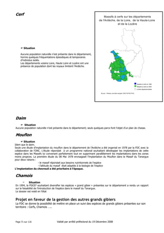 M a s s ifs à c e r fs s u r le s d é p a r te m e n ts
d e l'A r d è c h e , d e la L o ir e , d e la H a u t e - L o ir e
e t d e la L o z è r e

Cerf

Situation
Aucune population naturelle n’est présente dans le département,
hormis quelques fréquentations épisodiques et temporaires
d’individus isolés.
Les départements voisins Loire, Haute Loire et Lozère ont une
présence de population dont les noyaux limitent l’Ardèche.

M a s s if s à c e r f e n 1 9 8 5
n 2 0 0 0
e n ta le s

g Massifs s às cerfsà en e 1985 e
M a
if s
c rfs
g Massifs àti cerfs en 2000 m
L im e s d é p a r t e
Limites départementales
Source : Réseau cervidés-sanglier ONCFS/FNC/FDC

Daim
Situation
Aucune population naturelle n’est présente dans le département; seuls quelques parcs font l’objet d’un plan de chasse.

Mouflon
Situation
Idem que le daim.
Seule une étude d’implantation du mouflon dans le département de l’Ardèche a été organisé en 1978 par la FDC avec la
collaboration de l’ONC. L’étude répondait à un programme national souhaitant développer les implantations de cette
espèce dans les Massifs lui convenant parfaitement tout en supprimant parallèlement les implantations dans les zones
moins propices. La première étude du 08 Mai 1978 envisageait l’implantation du Mouflon dans le Massif du Tanargue
pour deux raisons :
- le massif répondait aux besoins nutritionnels de l’espèce
- l’altitude du massif était adaptée à la biologie de l’espèce
L’implantation du chevreuil a été prioritaire à l’époque.

Chamois
Situation
En 1994, la FDC07 souhaitant diversifier les espèces « grand gibier » présentes sur le département a rendu un rapport
sur la faisabilité de l’introduction de l’espèce dans le massif du Tanargue.
Le dossier est resté en l’état

Projet en faveur de la gestion des autres grands gibiers
La FDC se donne la possibilité de mettre en place un suivi des espèces de grands gibiers présentes sur son
territoire : Cerfs, Chamois …..

Page 71 sur 116

Validé par arrêté préfectoral du 19 Décembre 2008

 
