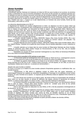 Zones humides
Présentation générale
L’intensification agricole, l’extension de l’urbanisme ont réduit de 50% les zones humides et ont accentué, ces dernières
années, le phénomène de crues lors de fortes précipitations. Des primes ont été octroyées aux exploitants agricoles pour
la réalisation de drains et certaines communes concernées par des tourbières d’altitude, auraient semble-t-il perdu plus
de la moitié de leurs prairies humides. Sur le plan national et départemental, les très nombreuses études mises en place
permettent désormais de connaître les intérêts majeurs de ces milieux pour l’environnement (Faune, Flore, qualité des
eaux, limitation des crues…). Toujours sur le plan départemental, un inventaire des zones humides, financé par des
fonds publics, a été confié au C.R.E.N.

Les démarches départementales de la FDC 07
Le département de l’Ardèche est constitué obligatoirement en ACCA. Les détenteurs de droit de chasse n’étant pas
propriétaires fonciers, l’investissement dans l’aménagement du territoire est difficile. Le chasseur ardéchois étant avant
tout un chasseur de grand gibier, son intervention est faible en rapport des départements côtiers. Néanmoins, les
chasseurs de gibiers d’eau des bords du Rhône et les spécialistes de la chasse de la Bécassine sur les tourbières
d’altitude sont concernés par le devenir des zones humides. Localement, des ACCA sont attentives à la sauvegarde des
petits étangs, lacs ou autres retenues d’eau pouvant présenter un intérêt pour la faune sauvage. La FDC participe
activement aux différents suivis, inventaires et aménagements engagés localement, voire sur le plan national. Cidessous quelques actions auxquelles elle participe :
- L’enquête nationale Roselière du réseau ONCFS/FNC Oiseaux d’Eau Zones Humides (OEZH). Elle a pour
objectif d’inventorier qualitativement et quantitativement les roselières du territoire national. Une plaquette « les
roselières en France… les découvrir en Rhône-Alpes » en dresse un bref bilan.
- L’enquête Nationale des Zones Humides du Réseau ONCFS/FNC Oiseaux d’Eau Zones Humides (OEZH). Elle a
pour objectif d’évaluer l’évolution de la qualité des zones humides. (Pas de résultats disponibles à ce jour, traitement en
cours).
- L’enquête nationale sur la chasse dans les zones humides de l’Observatoire Nationale des Zones Humides,
réalisée en partenariat entre l’IFEN (Institut Français de l’Environnement), la FNC et les FDC. (Pas de résultats
disponibles à ce jour, traitement en cours).
- Participation aux groupes de travail concernant l’aménagement du vieux Rhône de Rochemaure-Montélimar
et du vieux Rhône de Donzère-Mondragon.
Parmi les autres actions auxquelles la FDC participe on peut retenir :
- le financement partiel de l’aménagement d’une zone humide sur l’ACCA de St Cyr. L’aménagement concerne
un petit étang qui a permis de rendre le site accueillant pour les Canards de surface et les Bécassines.
- la création de supports d’informations sur la chasse et sur les bords du Rhône. Ces supports réalisés par le
service technique de la FDC pour le GIC « Ardèche Drôme provençale » ont été exposés, en Juin 2002, au cours de la
manifestation réalisée dans le cadre de « la semaine de l’environnement ».

Situation des zones humides en Ardèche
En France, en Europe ou en Ardèche les zones humides subissent d’importantes agressions ou modifications liées aux
activités humaines :
- Régulièrement, la CNR détruit la végétation rivulaire du Rhône avec des engins mécaniques, en
endommageant fortement les roselières qui deviennent inhospitalières à l’hivernage et à la nidification de bon nombre
d’espèces. En outre l’entretien de la ripisylve ne respectant pas les différentes strates de végétation freine fortement la
biodiversité.
- Les voies d’accès sont rouvertes sur la majeure partie des bords du fleuve et l’augmentation des activités de
pleine nature sur ces sites naturels, en période de nidification des oiseaux, perturbe la reproduction de certaines
espèces. Le projet de sentier appelé « Du Léman à la Mer » risque d’accroître fortement le phénomène.
- Les carrières d’extraction de granulats occasionnent l’ouverture de plans d’eaux. Leur dénombrement effectué
dans le cadre du réseau « Oiseaux d’Eau Zones Humides » permet de constater qu’au terme de leur période
d’exploitation, de nombreuses espèces fréquentent les sites.
- Dans le cadre des projets de restauration du vieux Rhône, la FDC a fait des propositions d’aménagements et
de réouverture de ces sites.
- La montagne ardéchoise est également concernée par quelques milliers d’hectares de zones humides (prairie
humide, tourbière). Ecologiquement, ces sites fragiles sont d’un intérêt majeur pour un grand nombre d’espèces
animales et végétales. Ces milieux humides sont, comme les lônes, de véritables réservoirs en cas de fortes
précipitations, permettent le stockage naturel de milliers de m3 d’eau et limitent les crues. L’intensification agricole et le
drainage systématique favorisés par des aides d’état, ont mis à mal ces sites.
L’inventaire des zones humides effectué par la Fédération de pêche permettra d’obtenir des données chiffrées.
Références Bibliographiques Données FDC 07

Page 74 sur 116

Validé par arrêté préfectoral du 19 Décembre 2008

 