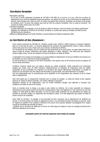 Territoire forestier
Présentation générale.
En 50 ans, la forêt ardéchoise est passée de 120 000 à 250 000 Ha, et couvre, à ce jour, 45% de la surface du
département avec de fortes disparités suivant les secteurs. Les régions du Coiron et de la pointe Nord du département
sont les moins boisées avec moins de 25% de forêts; les régions des Cévennes, Boutières, de l’Eyrieux et les gorges
de l’Ardèche sont à l’inverse très boisées avec plus de 50% de surfaces forestières. Pour le reste du territoire, les
surfaces de forêts varient entre 25 et 50%.
Inventaires qualitatifs.
La forêt ardéchoise est composée à 51% de feuillus et 49% de résineux. Parmi les feuillus, les chênes représentent
65000Ha, les châtaigniers 34 000 Ha et les hêtres 16 000Ha. La surface des résineux est égale à 90 000 Ha dont
48 000 Ha de pins sylvestres.
Références Bibliographiques Les forêts d’Ardèche, Conseil Général de l’Ardèche Septembre 2002

Le territoire et les chasseurs :
D’une surface avoisinant les 550 000 Ha, l’Ardèche compte entre 12000 et 13000 chasseurs, la plupart ardéchois.
Mais ce ne sont pas les seuls : on retrouve également les chasseurs des départements voisins, à savoir, drômois,
isérois mais aussi de la Loire, Haute Loire, les 2 Savoies, les Bouches du Rhône…
Sur l’ensemble de ces adeptes, plus de 10 000 sont des passionnés par le grand gibier, le restant étant dévoué aux
autres modes de chasse, notamment petit gibier sédentaire et gibier migrateur. Une faible part des chasseurs
chasse le gibier d’eau, hormis les chasseurs de l’est de l’Ardèche, en vallée du Rhône.
L’organisation de la chasse est homogène sur la quasi-totalité du département du fait que l’Ardèche est soumise à la
loi Verdeille, qui rend notamment les ACCA obligatoires.
En bref le territoire se compose de 339 ACCA auxquelles il faut ajouter près de 90 territoires privés et quelques 30
lots de forêts domaniales.
L’Ardèche, territoire réputé pour ses milieux naturels aux reliefs accidentés, révèle aujourd’hui les empreintes
laissées par l’exode rural. En effet l’influence méditerranéenne et l’abandon de l’agriculture dans les vallées
accidentées et peu accessibles ont engendré une fermeture des milieux difficilement maîtrisables. Le résultat se
traduit par une évolution vers des milieux très favorables au grand gibier, tout particulièrement au Sanglier.
Ceci est indispensable pour la compréhension de la répartition et de l’organisation des chasseurs et de la chasse
dans ce département.
Cela c’est traduit par un engouement important pour la chasse du sanglier. Le mode de chasse le plus répandu
demeure la chasse en battue organisée, une chasse collective et populaire.
Illustration parfaite de cet engouement : plus de 10 000 cotisations sanglier sont délivrées à l’occasion des
validations annuelles du permis de chasser.
Dans un contexte local, la chasse a sa place à part entière en Ardèche. Sur le plan associatif, les chasseurs
représentent le plus grand nombre de licenciés et d’associations. Mais c’est également un lien social fort au sein des
villages. En effet après les fêtes nationales, ce sont les repas festifs organisés par les associations de chasse qui
prennent la première position au classement des animations rurales. Il ne faut également pas oublier les fêtes et
autres concours de cynophiles.
Autre reflet du territoire : le partage. Il est primordial de faire remarquer que le département de l’Ardèche est
soumis à une forte pression de chasse et également soumis à une importante pression touristique et sportive. Dans
ce registre les sportifs et les chasseurs ardéchois font preuve d’une grande discipline accompagnée d’un respect
mutuel de l’ensemble des activités de nature.
L’Ardèche est un territoire de référence en terme de multi-usage de l’espace et donc du partage territorial entre
différents utilisateurs de la nature.

INTEGRER CARTE OU PHOTOS ARDECHE AVEC MODE DE CHASSE

Page 75 sur 116

Validé par arrêté préfectoral du 19 Décembre 2008

 