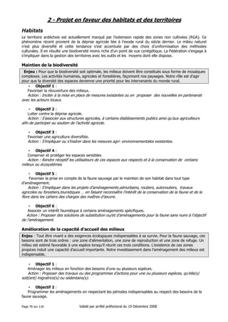 2 - Projet en faveur des habitats et des territoires
Habitats
Le territoire ardéchois est actuellement marqué par l’extension rapide des zones non cultivées (RGA). Ce
phénomène récent provient de la déprise agricole liée à l’exode rural du siècle dernier. Le milieu naturel
n’est plus diversifié et cette tendance s’est accentuée par des choix d’uniformisation des méthodes
culturales. Il en résulte une biodiversité moins riche d’un point de vue cynégétique. La Fédération s’engage à
s’impliquer dans la gestion des territoires avec les outils et les moyens dont elle dispose.

Maintien de la biodiversité
Enjeu : Pour que la biodiversité soit optimale, les milieux doivent être constitués sous forme de mosaïques
complexes. Les activités humaines, agricoles et forestières, façonnent nos paysages. Notre rôle est d’agir
pour que la diversité des espaces devienne une priorité pour les intervenants du monde rural.
• Objectif 1 :
Favoriser la réouverture des milieux.

Action : Inciter à la mise en place de mesures existantes ou en proposer des nouvelles en partenariat
avec les acteurs locaux.
• Objectif 2 :
Lutter contre la déprise agricole.

Action : S’associer aux structures agricoles, à certains établissements publics ainsi qu’aux agriculteurs
afin de participer au soutien de l’activité agricole.
• Objectif 3 :
Favoriser une agriculture diversifiée.

Action : S’impliquer ou s’insérer dans les mesures agri- environnementales existantes.
• Objectif 4 :
Conserver et protéger les espaces sensibles

Action : Rendre réceptif les utilisateurs de ces espaces aux respects et à la conservation de certains
milieux ou écosystèmes
• Objectif 5 :
Favoriser la prise en compte de la faune sauvage par le maintien de son habitat dans tout type
d’aménagement.

Action : S’impliquer dans les projets d’aménagements périurbains, routiers, autoroutiers, travaux
agricoles ou forestiers,touristiques … en faisant reconnaître l’intérêt de la conservation de la faune et de la
flore dans les cahiers des charges des maîtres d’œuvre.
• Objectif 6 :
Associer un intérêt faunistique à certains aménagements spécifiques.

Action : Proposer des solutions de substitution ou/et d’aménagements pour la faune sans nuire à l’objectif
de l’aménagement.

Amélioration de la capacité d’accueil des milieux
Enjeu : Tout être vivant a des exigences écologiques indispensables à sa survie. Pour la faune sauvage, ces
besoins sont de trois ordres : une zone d’alimentation, une zone de reproduction et une zone de refuge. Un
milieu est estimé favorable à une espèce lorsqu’il réunit ces trois conditions. L’existence de ces zones
propices induit une capacité d’accueil importante. Notre investissement dans l’aménagement des milieux est
indispensable.
• Objectif 1 :
Aménager les milieux en fonction des besoins d’une ou plusieurs espèces.

Action : Proposer des travaux ou des programmes d’actions pour une ou plusieurs espèces, qu’elle(s)
soit(ent) migratrice(s) ou sédentaire(s).
• Objectif 2 :
Programmer les aménagements en respectant les périodes indispensables au respect des besoins de la
faune sauvage.
Page 76 sur 116

Validé par arrêté préfectoral du 19 Décembre 2008

 