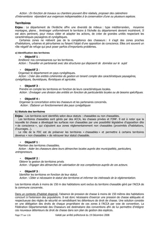 Action : En fonction de travaux ou chantiers pouvant être réalisés, proposer des calendriers
d’interventions répondant aux exigences indispensables à la conservation d’une ou plusieurs espèces.

Territoires
Enjeu : Le département de l’Ardèche offre une diversité de milieux : type méditerranéen, moyenne
montagne, plaine… Aménager uniformément le territoire à l’échelle du département devient incohérent. Il
est alors pertinent, pour mieux cibler et adapter les actions, de créer de grandes unités respectant les
caractéristiques paysagères et cynégétiques.
Certaines zones ne relèvent pas de la compétence des chasseurs : il s’agit des zones proches
d’habitations, urbaines et périurbaines ou faisant l’objet d’une opposition de conscience. Elles ont souvent un
rôle négatif de refuge qui peut poser parfois d’importants problèmes.
a) Identification des territoires

• Objectif 1 :
Améliorer nos connaissances sur les territoires.

Action : Travailler en partenariat avec des structures qui disposent de données sur le sujet
• Objectif 2 :
Organiser le département en pays cynégétiques.

Action : Créer des entités cohérentes de gestion en tenant compte des caractéristiques paysagères,
cynégétiques, faunistiques, floristiques et agricoles.
• Objectif 3 :
Prendre en compte les territoires en fonction de leurs caractéristiques locales.

Action : Envisager une division des entités en fonction de particularités locales ou de besoins spécifiques.
• Objectif 4 :
Organiser la concertation entre les chasseurs et les partenaires concernés.

Action : Élaborer un fonctionnement des pays cynégétiques
b) Statuts des territoires

Enjeu : Les territoires sont identifiés selon deux statuts : chassables ou non chassables.
Les territoires chassables sont gérés par des ACCA, les chasses privées et l’ONF. Il est à noter que la
nouvelle loi chasse a développé les surfaces non chassables par une possibilité législative d’opposition dite
« de conscience », qui s’ajoutent aux zones réglementairement non chassables (proximités d’habitations,
d’ouvrages…).
Le rôle de la FDC est de préserver les territoires « chassables » et permettre à certains territoires
devenus « non chassables » de retrouver leur statut chassable.
• Objectif 1 :
Maintien des territoires chassables.

Action : Aider les chasseurs dans leurs démarches locales auprès des municipalités, particuliers,
entrepreneurs.
• Objectif 2 :
Obtenir la gestion de territoires privés

Action : Engager des démarches de valorisation de nos compétences auprès de ces acteurs.
• Objectif 3 :
Identifier les territoires en fonction de leur statut.

Action : Cibler si nécessaire le statut des territoires et informer les intéressés de la réglementation.
Les territoires situés à moins de 150 m des habitations sont exclus du territoire chassable géré par l’ACCA de
la commune concernée.
Dans un contexte d’habitat dispersé, l’absence de pression de chasse à moins de 150 mètres des habitations
concourt à l’extension des populations. Il est donc nécessaire d’exercer une pression de chasse adéquate et
respectueuse des règles de sécurité en sensibilisant les détenteurs de droit de chasse. Une solution consiste
en une délégation des droits de chaque propriétaire de ces zones à l’ACCA par voie de convention. La
Fédération Départementale des Chasseurs est destinataire des conventions afin de lui permettre d’intégrer
ces nouveaux détenteurs de droit de chasse dans son plan de gestion des espèces.
Page 77 sur 116

Validé par arrêté préfectoral du 19 Décembre 2008

 