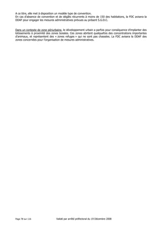 A ce titre, elle met à disposition un modèle type de convention.
En cas d’absence de convention et de dégâts récurrents à moins de 150 des habitations, la FDC avisera la
DDAF pour engager les mesures administratives prévues au présent S.G.D.C.

Dans un contexte de zone périurbaine, le développement urbain a parfois pour conséquence d’implanter des
lotissements à proximité des zones boisées. Ces zones abritent quelquefois des concentrations importantes
d’animaux, et représentent des « zones refuges » qui ne sont pas chassées. La FDC avisera la DDAF des
zones concernées pour l’organisation de mesures administratives.

Page 78 sur 116

Validé par arrêté préfectoral du 19 Décembre 2008

 
