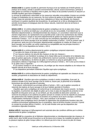 Article L420-1 La gestion durable du patrimoine faunique et de ses habitats est d'intérêt général. La
pratique de la chasse, activité à caractère environnemental, culturel, social et économique, participe à
cette gestion et contribue à l'équilibre entre le gibier, les milieux et les activités humaines en assurant un
véritable équilibre agro-sylvo-cynégétique.
Le principe de prélèvement raisonnable sur les ressources naturelles renouvelables s'impose aux activités
d'usage et d'exploitation de ces ressources. Par leurs actions de gestion et de régulation des espèces
dont la chasse est autorisée ainsi que par leurs réalisations en faveur des biotopes, les chasseurs
contribuent à la gestion équilibrée des écosystèmes. Ils participent de ce fait au développement des
activités économiques et écologiques dans les milieux naturels, notamment dans les territoires à
caractère rural.
Article L425-1 Un schéma départemental de gestion cynégétique est mis en place dans chaque
département. Ce schéma est établi pour une période de six ans renouvelable. Il est élaboré par la
fédération départementale ou interdépartementale des chasseurs, en concertation notamment avec la
chambre d'agriculture, les représentants de la propriété privée rurale et les représentants des intérêts
forestiers. Il prend en compte le document départemental de gestion de l'espace agricole et forestier
mentionné à l'article L. 112-1 du code rural ainsi que les orientations régionales de gestion et de
conservation de la faune sauvage et de ses habitats mentionnées à l'article L. 414-8 du présent code. Il
est approuvé, après avis de la commission départementale compétente en matière de chasse ou de
faune sauvage, par le préfet, qui vérifie notamment sa compatibilité avec les principes énoncés à
l'article L. 420-1 et les dispositions de l'article L. 425-4.
Article L425-2 Le schéma départemental de gestion cynégétique comprend notamment :
1º Les plans de chasse et les plans de gestion ;
2º Les mesures relatives à la sécurité des chasseurs et des non chasseurs ;
3º Les actions en vue d'améliorer la pratique de la chasse telles que la conception et la réalisation des
plans de gestion approuvés, la fixation des prélèvements maximum autorisés, la régulation des animaux
prédateurs et déprédateurs, les lâchers de gibier, la recherche au sang du grand gibier et les
prescriptions relatives à l'agrainage et à l'affouragement prévues à l'article L. 425-5 ainsi qu'à la chasse à
tir du gibier d'eau à l'agrainée ;
4º Les actions menées en vue de préserver, de protéger par des mesures adaptées ou de restaurer les
habitats naturels de la faune sauvage ;
5º Les dispositions permettant d'atteindre l'équilibre agro-sylvo-cynégétique.
Article L425-3 Le schéma départemental de gestion cynégétique est opposable aux chasseurs et aux
sociétés, groupements et associations de chasse du département.
Article L425-4 L'équilibre agro-sylvo-cynégétique consiste à rendre compatibles, d'une part, la
présence durable d'une faune sauvage riche et variée et, d'autre part, la pérennité et la rentabilité
économique des activités agricoles et sylvicoles.
Il est assuré, conformément aux principes définis à l'article L. 420-1, par la gestion concertée et
raisonnée des espèces de faune sauvage et de leurs habitats agricoles et forestiers.
L'équilibre agro-sylvo-cynégétique est recherché par la combinaison des moyens suivants : la chasse,
la régulation, la prévention des dégâts de gibier par la mise en place de dispositifs de protection et de
dispositifs de dissuasion ainsi que, le cas échéant, par des procédés de destruction autorisés. La
recherche de pratiques et de systèmes de gestion prenant en compte à la fois les objectifs de production
des gestionnaires des habitats agricoles et forestiers et la présence de la faune sauvage y contribue.
L'indemnisation mentionnée à l'article L. 426-1 peut contribuer à cet équilibre.
L'équilibre sylvo-cynégétique tend à permettre la régénération des peuplements forestiers dans des
conditions économiques satisfaisantes pour le propriétaire, dans le territoire forestier concerné. Il prend
en compte les principes définis à l'article L. 1er du code forestier ainsi que les dispositions des
orientations régionales forestières.
Article L425-5 L'agrainage et l'affouragement sont autorisés dans des conditions définies par le schéma
départemental de gestion cynégétique.
Article L425-15 Sur proposition de la fédération départementale ou interdépartementale des chasseurs, le
préfet inscrit, dans l'arrêté annuel d'ouverture ou de fermeture de la chasse, les modalités de gestion d'une
ou plusieurs espèces de gibier lorsque celles-ci ne relèvent pas de la mise en oeuvre du plan de chasse.

Page 8 sur 116

Validé par arrêté préfectoral du 19 Décembre 2008

 