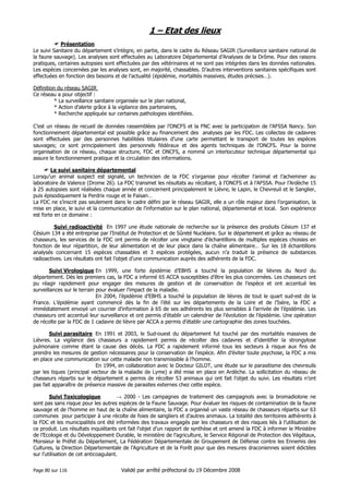 1 – Etat des lieux
Présentation
Le suivi Sanitaire du département s’intègre, en partie, dans le cadre du Réseau SAGIR (Surveillance sanitaire national de
la faune sauvage). Les analyses sont effectuées au Laboratoire Départemental d’Analyses de la Drôme. Pour des raisons
pratiques, certaines autopsies sont effectuées par des vétérinaires et ne sont pas intégrées dans les données nationales.
Les espèces concernées par les analyses sont, en majorité, chassables. D’autres interventions sanitaires spécifiques sont
effectuées en fonction des besoins et de l’actualité (épidémie, mortalités massives, études précises…).
Définition du réseau SAGIR
Ce réseau a pour objectif :
* La surveillance sanitaire organisée sur le plan national,
* Action d’alerte grâce à la vigilance des partenaires,
* Recherche appliquée sur certaines pathologies identifiées.
C’est un réseau de recueil de données rassemblées par l’ONCFS et la FNC avec la participation de l’AFSSA Nancy. Son
fonctionnement départemental est possible grâce au financement des analyses par les FDC. Les collectes de cadavres
sont effectuées par des personnes habilitées titulaires d’une carte permettant le transport de toutes les espèces
sauvages; ce sont principalement des personnels fédéraux et des agents techniques de l’ONCFS. Pour la bonne
organisation de ce réseau, chaque structure, FDC et ONCFS, a nommé un interlocuteur technique départemental qui
assure le fonctionnement pratique et la circulation des informations.
Le suivi sanitaire départemental
Lorsqu’un animal suspect est signalé, un technicien de la FDC s’organise pour récolter l’animal et l’acheminer au
laboratoire de Valence (Drome 26). La FDC transmet les résultats au récoltant, à l’ONCFS et à l’AFSSA. Pour l’Ardèche 15
à 25 autopsies sont réalisées chaque année et concernent principalement le Lièvre, le Lapin, le Chevreuil et le Sanglier,
puis épisodiquement la Perdrix rouge et le Faisan…
La FDC ne s’inscrit pas seulement dans le cadre défini par le réseau SAGIR, elle a un rôle majeur dans l’organisation, la
mise en place, le suivi et la communication de l’information sur le plan national, départemental et local. Son expérience
est forte en ce domaine :
Suivi radioactivité En 1997 une étude nationale de recherche sur la présence des produits Césium 137 et
Césium 134 a été entreprise par l’Institut de Protection et de Sûreté Nucléaire. Sur le département et grâce au réseau de
chasseurs, les services de la FDC ont permis de récolter une vingtaine d’échantillons de multiples espèces choisies en
fonction de leur répartition, de leur alimentation et de leur place dans la chaîne alimentaire… Sur les 18 échantillons
analysés concernant 15 espèces chassables et 3 espèces protégées, aucun n’a traduit la présence de substances
radioactives. Les résultats ont fait l’objet d’une communication auprès des adhérents de la FDC.
Suivi Virologique En 1999, une forte épidémie d’EBHS a touché la population de lièvres du Nord du
département. Dès les premiers cas, la FDC a informé 65 ACCA susceptibles d’être les plus concernées. Les chasseurs ont
pu réagir rapidement pour engager des mesures de gestion et de conservation de l’espèce et ont accentué les
surveillances sur le terrain pour évaluer l’impact de la maladie.
En 2004, l’épidémie d’EBHS a touché la population de lièvres de tout le quart sud-est de la
France. L’épidémie ayant commencé dès la fin de l’été sur les départements de la Loire et de l’Isère, la FDC a
immédiatement envoyé un courrier d’information à 65 de ses adhérents les plus sensibles à l’arrivée de l’épidémie. Les
chasseurs ont accentué leur surveillance et ont permis d’établir un calendrier de l’évolution de l’épidémie. Une opération
de récolte par la FDC de 1 cadavre de lièvre par ACCA a permis d’établir une cartographie des zones touchées.
Suivi parasitaire En 1991 et 2003, le Sud-ouest du département fut touché par des mortalités massives de
Lièvres. La vigilance des chasseurs a rapidement permis de récolter des cadavres et d’identifier la strongylose
pulmonaire comme étant la cause des décès. La FDC a rapidement informé tous les secteurs à risque aux fins de
prendre les mesures de gestion nécessaires pour la conservation de l’espèce. Afin d’éviter toute psychose, la FDC a mis
en place une communication sur cette maladie non transmissible à l’homme.
En 1994, en collaboration avec le Docteur GILOT, une étude sur le parasitisme des chevreuils
par les tiques (principal vecteur de la maladie de Lyme) a été mise en place en Ardèche. La sollicitation du réseau de
chasseurs répartis sur le département a permis de récolter 53 animaux qui ont fait l’objet du suivi. Les résultats n’ont
pas fait apparaître de présence massive de parasites externes chez cette espèce.
Suivi Toxicologique
→ 2000 - Les campagnes de traitement des campagnols avec la bromadiolone ne
sont pas sans risque pour les autres espèces de la Faune Sauvage. Pour évaluer les risques de contamination de la faune
sauvage et de l’homme en haut de la chaîne alimentaire, la FDC a organisé un vaste réseau de chasseurs répartis sur 63
communes pour participer à une récolte de foies de sangliers et d’autres animaux. La totalité des territoires adhérents à
la FDC et les municipalités ont été informées des travaux engagés par les chasseurs et des risques liés à l’utilisation de
ce produit. Les résultats inquiétants ont fait l’objet d’un rapport de synthèse et ont amené la FDC à informer le Ministère
de l’Ecologie et du Développement Durable, le ministère de l’agriculture, le Service Régional de Protection des Végétaux,
Monsieur le Préfet du Département, La Fédération Départementale de Groupement de Défense contre les Ennemis des
Cultures, la Direction Départementale de l’Agriculture et de la Forêt pour que des mesures draconiennes soient édictées
sur l’utilisation de cet anticoagulant.
Page 80 sur 116

Validé par arrêté préfectoral du 19 Décembre 2008

 