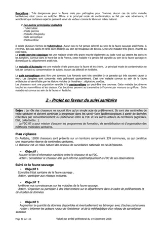 Brucellose : Très dangereuse pour la faune mais peu pathogène pour l’homme. Aucun cas de cette maladie
bactérienne n’est connu en ardèche. Même si le principal mode de contamination se fait par voie vénérienne, il
semblerait que certaines espèces puissent servir de vecteur comme le lièvre en milieu naturel.

Les autres principales maladies
-

Tuberculose
Peste porcine
Maladie d’Aujeszky
Gale sarcoptique
Pasteurellose

Il existe plusieurs formes de tuberculose. Aucun cas ne fut jamais détecté au sein de la faune sauvage ardéchoise. A
l’inverse, des cas isolés et rares sont déclarés au sein de troupeaux de bovins. C’est une maladie très grave, inscrite au
code rural.
La peste porcine classique est une maladie virale très grave inscrite également au code rural qui atteint les porcs et
les sangliers. Connue dans le Nord-Est de la France, cette maladie n’a jamais été signalée au sein de la faune sauvage et
domestique du département ardéchois.
La maladie d’Aujeszky est une maladie virale grave pour la faune et les chiens. Le principal mode de contamination se
fait par contact ou consommation de suidés. Aucun cas détecté en Ardèche.
La gale sarcoptique peut être une zoonose. Les Renards sont très sensibles à ce parasite qui très souvent cause la
mort. Les Sangliers sont concernés mais guérissent spontanément. C’est une maladie connue au sein de la faune
ardéchoise et identifiable par les lésions visibles de l’extérieur : dépilation, croûtes.
Les chasseurs sont une population sensible à la pasteurellose qui peut-être une zoonose. Cette maladie bactérienne
touche les mammifères et les oiseaux. Ces bactéries peuvent se transmettre à l’homme par morsure ou griffure. Cette
maladie est connue au sein de la faune en Ardèche.

2 - Projet en faveur du suivi sanitaire
Enjeu : Le rôle des chasseurs ne saurait être qu’un simple acte de prélèvement. Ils sont des sentinelles de
veille sanitaire et doivent continuer à progresser dans les savoir-faire épidémiologiques à partir de données
collectées par conventionnement ou partenariat entre la FDC et les autres acteurs du territoires (Agricoles,
Etat, collectivités…).
La FDC 07 a pour mission d’assurer les programmes de formation, de sensibilisation et d’organisation des
méthodes médicales sanitaires.

Plan vigilance
En Ardèche, 12000 chasseurs sont présents sur un territoire comprenant 339 communes, ce qui constitue
une importante réserve de sentinelles sanitaires.
Le chasseur est un relais naturel des réseaux de surveillance nationale en cas d’épizootie.
• Objectif :
Assurer le lien d’information sanitaire entre le chasseur et sa FDC.

Action : Sensibiliser le chasseur afin qu’il informe systématiquement la FDC de ses observations.

Suivi de la faune sauvage
• Objectif 1
Connaître l’état sanitaire de la faune sauvage .

Action : participer aux réseaux existants.
• Objectif 2
Améliorer nos connaissances sur les maladies de la faune sauvage.

Action : Organiser ou participer à des interventions sur le département dans le cadre de prélèvements et
de récoltes de données.
• Objectif 3
Augmenter la quantité de données disponibles et éventuellement les échanger avec d’autres partenaires

Action : informer les acteurs ruraux de l’existence et de la méthodologie d’un réseau de surveillance
sanitaire.
Page 83 sur 116

Validé par arrêté préfectoral du 19 Décembre 2008

 