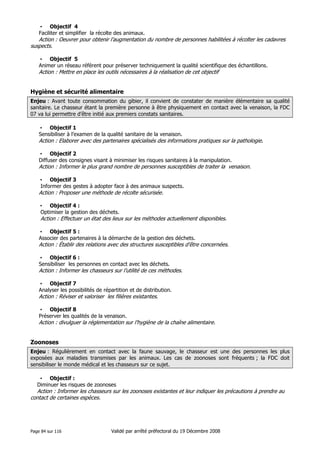 • Objectif 4
Faciliter et simplifier la récolte des animaux.

Action : Oeuvrer pour obtenir l’augmentation du nombre de personnes habilitées à récolter les cadavres
suspects.
• Objectif 5
Animer un réseau référent pour préserver techniquement la qualité scientifique des échantillons.

Action : Mettre en place les outils nécessaires à la réalisation de cet objectif

Hygiène et sécurité alimentaire
Enjeu : Avant toute consommation du gibier, il convient de constater de manière élémentaire sa qualité
sanitaire. Le chasseur étant la première personne à être physiquement en contact avec la venaison, la FDC
07 va lui permettre d’être initié aux premiers constats sanitaires.
• Objectif 1
Sensibiliser à l’examen de la qualité sanitaire de la venaison.

Action : Elaborer avec des partenaires spécialisés des informations pratiques sur la pathologie.
• Objectif 2
Diffuser des consignes visant à minimiser les risques sanitaires à la manipulation.

Action : Informer le plus grand nombre de personnes susceptibles de traiter la venaison.
• Objectif 3
Informer des gestes à adopter face à des animaux suspects.

Action : Proposer une méthode de récolte sécurisée.
• Objectif 4 :
Optimiser la gestion des déchets.

Action : Effectuer un état des lieux sur les méthodes actuellement disponibles.
• Objectif 5 :
Associer des partenaires à la démarche de la gestion des déchets.

Action : Établir des relations avec des structures susceptibles d’être concernées.
• Objectif 6 :
Sensibiliser les personnes en contact avec les déchets.

Action : Informer les chasseurs sur l’utilité de ces méthodes.
• Objectif 7
Analyser les possibilités de répartition et de distribution.
Action : Réviser et valoriser les filières existantes.
• Objectif 8
Préserver les qualités de la venaison.

Action : divulguer la réglementation sur l’hygiène de la chaîne alimentaire.

Zoonoses
Enjeu : Régulièrement en contact avec la faune sauvage, le chasseur est une des personnes les plus
exposées aux maladies transmises par les animaux. Les cas de zoonoses sont fréquents ; la FDC doit
sensibiliser le monde médical et les chasseurs sur ce sujet.
• Objectif :
Diminuer les risques de zoonoses

Action : Informer les chasseurs sur les zoonoses existantes et leur indiquer les précautions à prendre au
contact de certaines espèces.

Page 84 sur 116

Validé par arrêté préfectoral du 19 Décembre 2008

 