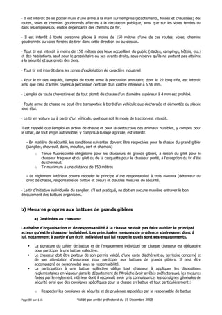 - Il est interdit de se poster muni d’une arme à la main sur l’emprise (accotements, fossés et chaussées) des
routes, voies et chemins goudronnés affectés à la circulation publique, ainsi que sur les voies ferrées ou
dans les emprises ou enclos dépendants des chemins de fer.
- Il est interdit à toute personne placée à moins de 150 mètres d’une de ces routes, voies, chemins
goudronnés ou voies ferrées de tirer dans cette direction ou au-dessus.
- Tout tir est interdit à moins de 150 mètres des lieux accueillant du public (stades, campings, hôtels, etc.)
et des habitations, sauf pour le propriétaire ou ses ayants-droits, sous réserve qu’ils ne portent pas atteinte
à la sécurité et aux droits des tiers.
- Tout tir est interdit dans les zones d’exploitation de caractère industriel
- Pour le tir des ongulés, l’emploi de toute arme à percussion annulaire, dont le 22 long rifle, est interdit
ainsi que celui d’armes rayées à percussion centrale d’un calibre inférieur à 5,56 mm.
- L’emploi de toute chevrotine et de tout plomb de chasse d’un diamètre supérieur à 4 mm est prohibé.
- Toute arme de chasse ne peut être transportée à bord d’un véhicule que déchargée et démontée ou placée
sous étui.
- Le tir en voiture ou à partir d’un véhicule, quel que soit le mode de traction est interdit.
Il est rappelé que l’emploi en action de chasse et pour la destruction des animaux nuisibles, y compris pour
le rabat, de tout engin automobile, y compris à l’usage agricole, est interdit.
- En matière de sécurité, les conditions suivantes doivent être respectées pour la chasse du grand gibier
(sanglier, chevreuil, daim, mouflon, cerf et chamois)
o

o

Tenue fluorescente obligatoire pour les chasseurs de grands gibiers, à raison du gilet pour le
chasseur traqueur et du gilet ou de la casquette pour le chasseur posté, à l’exception du tir d’été
du chevreuil.
Tir maximum à une distance de 150 mètres

- Le règlement intérieur pourra rappeler le principe d’une responsabilité à trois niveaux (détenteur du
droit de chasse, responsable de battue et tireur) et d’autres mesures de sécurité.
- Le tir d’initiative individuelle du sanglier, s’il est pratiqué, ne doit en aucune manière entraver le bon
déroulement des battues organisées.

b) Mesures propres aux battues de grands gibiers
a) Destinées au chasseur
La chaîne d’organisation et de responsabilité à la chasse ne doit pas faire oublier le principal
acteur qu’est le chasseur individuel. Les principales mesures de prudence s’adressent donc à
lui, notamment à partir d’un écrit individuel qui lui rappelle quels sont ses engagements.
La signature du cahier de battue et de l’engagement individuel par chaque chasseur est obligatoire
pour participer à une battue collective.
Le chasseur doit être porteur de son permis validé, d’une carte d’adhérent au territoire concerné et
de son attestation d’assurance pour participer aux battues de grands gibiers. Il peut être
accompagné de personne(s) sous sa responsabilité.
La participation à une battue collective oblige tout chasseur à appliquer les dispositions
réglementaires en vigueur dans le département de l'Ardèche (voir arrêtés préfectoraux), les mesures
fixées par le règlement intérieur dont il reconnaît avoir pris connaissance, les consignes générales de
sécurité ainsi que des consignes spécifiques pour la chasse en battue et tout particulièrement :
o

Respecter les consignes de sécurité et de prudence rappelées par le responsable de battue

Page 88 sur 116

Validé par arrêté préfectoral du 19 Décembre 2008

 