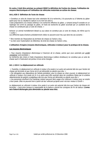 En outre, il doit être préciser au présent SDGC la définition de l’action de chasse, l’utilisation de
moyens électroniques et l’utilisation de véhicules motorisés en action de chasse.
Art.L.420-3 Définition de l’acte de chasse
« Constitue un acte de chasse tout acte volontaire lié à la recherche, à la poursuite ou à l’attente du gibier
ayant pour but ou résultat la capture ou la mort de celui-ci.
L’acte préparatoire à la chasse antérieur à la recherche effective du gibier, y compris lorsqu’il consiste en un
repérage non armé du passage du gibier, et l’acte de recherche du gibier accompli par un auxiliaire de la
chasse ne constituent pas un acte de chasse. »
Achever un animal mortellement blessé ou aux abois ne constitue pas un acte de chasse, de même que la
« curée ».
Les différents types d’actions précédemment citées ne peuvent avoir lieu que dans les cas suivants :
* être membre de l’Association du territoire de chasse où l’action a lieu.
* ou bien avec l’autorisation du Détenteur de droit de chasse où l’action a lieu.
L’utilisation d’engins (moyens électroniques, véhicules à moteur) pour la pratique de la chasse.
Les moyens électroniques
« Tous moyens d’assistance électronique à l’exercice de la chasse, autres que ceux autorisés par arrêté

ministériel, sont prohibés ».
La recherche des chiens à l’aide d’assistance électronique (colliers émetteurs) ne constitue pas un acte de
chasse sauf si l’exécutant est porteur d’une arme chargée.

Art. L 424-4 Le déplacement en véhicule

« Toutefois, le déplacement en véhicule à moteur d’un poste à un autre est autorisé dès lors que l’action de
chasse est terminée et que l’arme de tir est démontée ou placée sous étui. »
« Par dérogation aux dispositions de l’alinéa précèdent, pour la chasse au chien courant, le déplacement en
véhicule à moteur d’un poste de tir à un autre peut être autorisé dans les conditions fixées par le schéma
départemental de gestion cynégétique dès lors que l’arme est démontée ou placée sous étui »
« Les personnes souffrant d’un handicap moteur peuvent faire usage d’un véhicule à moteur pour se rendre
à leur poste. Elles ne peuvent tirer à partir de leur véhicule qu’après avoir mis leur moteur à l’arrêt ».
Le déplacement en véhicule à moteur d’un poste à un autre est autorisé dès lors que l’action de chasse est
terminée : c'est-à-dire lorsque le responsable de la battue a donné les consignes de fin de battue. L’arme
est d’abord déchargée puis démontée ou placée sous étui.

Page 9 sur 116

Validé par arrêté préfectoral du 19 Décembre 2008

 