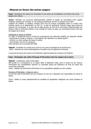 Mesures en faveur des autres usagers
Enjeu : Développer des espaces de concertation et des actions de sensibilisation en direction des autres
usagers de la nature.

Action : Participer aux structures départementales (CDESI) et locales de concertation entre usagers
d’espaces naturels pour échanger sur nos pratiques spécifiques et éviter la naissance de conflits.
L’objectif est d’établir un dialogue constant entre tous les acteurs susceptibles d’être en contact avec
l’activité chasse sur le département. La FDC 07 se doit de représenter l’activité chasse dans toutes les
instances de concertation, à ce titre elle est déjà membre de droit de la Commission Départementale des
Espaces, Sites et Itinéraires (CDESI). Il est conseillé de mettre en place une concertation locale entre tous
les usagers de la nature.
Randonnée et chasse en Ardèche
En 1999, en partenariat avec le Comité de la Randonnée Non Motorisée (CRNM) une plaquette intitulée
« Randonnée et chasse en Ardèche » a été réalisée. Elle répondait à un double objectif :
- Informer sur notre pratique de chasse en battue
- Communiquer avec les non chasseurs.
Cette opération sera renouvelée dès 2009.
Objectif : Sensibiliser les usagers de la route sur les zones de passages de la grande faune.

Action : Recenser les zones accidentogènes et travailler avec les organismes concernés.
La sécurité fait partie des missions de la fédération départementale des chasseurs de l’Ardèche.
Enjeu : Développer des outils d’échange d’information entre les usagers de la nature
Objectif : La fédération, relais d’information
Dès qu’elle en a connaissance et ce depuis 2004, la fédération relaie, dans la mesure de ses moyens,
l’information des manifestations sportives ou culturelles auprès des détenteurs de droit de chasse des
communes concernées.

Action : Réaliser des documents d’information et une signalétique adaptée aux lieux chassés
Panneaux d’information « chasse en cours »
Ils sont des outils d’information des non chasseurs et sont mis à disposition des responsables de chasse en
battue.
Action : Etablir au niveau départemental les modalités de signalisation obligatoire des zones chassées en
battue.

Page 90 sur 116

Validé par arrêté préfectoral du 19 Décembre 2008

 