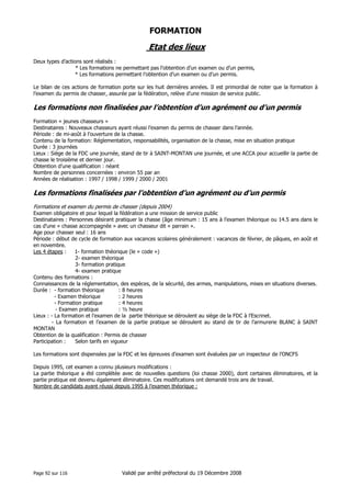 FORMATION

Etat des lieux
Deux types d’actions sont réalisés :
* Les formations ne permettant pas l’obtention d’un examen ou d’un permis,
* Les formations permettant l’obtention d’un examen ou d’un permis.
Le bilan de ces actions de formation porte sur les huit dernières années. Il est primordial de noter que la formation à
l’examen du permis de chasser, assurée par la fédération, relève d’une mission de service public.

Les formations non finalisées par l’obtention d’un agrément ou d’un permis
Formation « jeunes chasseurs »
Destinataires : Nouveaux chasseurs ayant réussi l’examen du permis de chasser dans l’année.
Période : de mi-août à l’ouverture de la chasse.
Contenu de la formation: Réglementation, responsabilités, organisation de la chasse, mise en situation pratique
Durée : 3 journées
Lieux : Siège de la FDC une journée, stand de tir à SAINT-MONTAN une journée, et une ACCA pour accueillir la partie de
chasse le troisième et dernier jour.
Obtention d’une qualification : néant
Nombre de personnes concernées : environ 55 par an
Années de réalisation : 1997 / 1998 / 1999 / 2000 / 2001

Les formations finalisées par l’obtention d’un agrément ou d’un permis
Formations et examen du permis de chasser (depuis 2004)
Examen obligatoire et pour lequel la fédération a une mission de service public
Destinataires : Personnes désirant pratiquer la chasse (âge minimum : 15 ans à l’examen théorique ou 14.5 ans dans le
cas d’une « chasse accompagnée » avec un chasseur dit « parrain ».
Age pour chasser seul : 16 ans
Période : début de cycle de formation aux vacances scolaires généralement : vacances de février, de pâques, en août et
en novembre.
1- formation théorique (le « code »)
Les 4 étapes :
2- examen théorique
3- formation pratique
4- examen pratique
Contenu des formations :
Connaissances de la réglementation, des espèces, de la sécurité, des armes, manipulations, mises en situations diverses.
Durée : - formation théorique
: 8 heures
- Examen théorique
: 2 heures
- Formation pratique
: 4 heures
- Examen pratique
: ½ heure
Lieux : - La formation et l’examen de la partie théorique se déroulent au siège de la FDC à l’Escrinet.
- La formation et l’examen de la partie pratique se déroulent au stand de tir de l’armurerie BLANC à SAINT
MONTAN
Obtention de la qualification : Permis de chasser
Participation :
Selon tarifs en vigueur
Les formations sont dispensées par la FDC et les épreuves d’examen sont évaluées par un inspecteur de l’ONCFS
Depuis 1995, cet examen a connu plusieurs modifications :
La partie théorique a été complétée avec de nouvelles questions (loi chasse 2000), dont certaines éliminatoires, et la
partie pratique est devenu également éliminatoire. Ces modifications ont demandé trois ans de travail.
Nombre de candidats ayant réussi depuis 1995 à l’examen théorique :

Page 92 sur 116

Validé par arrêté préfectoral du 19 Décembre 2008

 