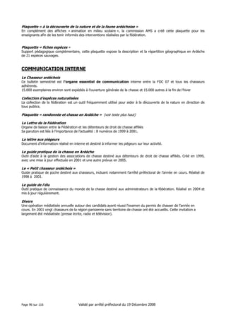 Plaquette « à la découverte de la nature et de la faune ardéchoise »
En complément des affiches « animation en milieu scolaire », la commission AMS a créé cette plaquette pour les
enseignants afin de les tenir informés des interventions réalisées par la fédération.

Plaquette « fiches espèces »
Support pédagogique complémentaire, cette plaquette expose la description et la répartition géographique en Ardèche
de 21 espèces sauvages.

COMMUNICATION INTERNE
Le Chasseur ardéchois
Ce bulletin semestriel est l’organe essentiel de communication interne entre la FDC 07 et tous les chasseurs
adhérents.
15.000 exemplaires environ sont expédiés à l’ouverture générale de la chasse et 15.000 autres à la fin de l’hiver

Collection d’espèces naturalisées
La collection de la fédération est un outil fréquemment utilisé pour aider à la découverte de la nature en direction de
tous publics.

Plaquette « randonnée et chasse en Ardèche » (voir texte plus haut)
La Lettre de la Fédération
Organe de liaison entre la Fédération et les détenteurs de droit de chasse affiliés
Sa parution est liée à l’importance de l’actualité : 8 numéros de 1999 à 2001.

La lettre aux piégeurs
Document d’information réalisé en interne et destiné à informer les piégeurs sur leur activité.

Le guide pratique de la chasse en Ardèche
Outil d’aide à la gestion des associations de chasse destiné aux détenteurs de droit de chasse affiliés. Créé en 1999,
avec une mise à jour effectuée en 2001 et une autre prévue en 2005.

Le « Petit chasseur ardéchois »
Guide pratique de poche destiné aux chasseurs, incluant notamment l’arrêté préfectoral de l’année en cours. Réalisé de
1998 à 2001.

Le guide de l’élu
Outil pratique de connaissance du monde de la chasse destiné aux administrateurs de la fédération. Réalisé en 2004 et
mis à jour régulièrement.

Divers
Une opération médiatisée annuelle autour des candidats ayant réussi l’examen du permis de chasser de l’année en
cours. En 2001 vingt chasseurs de la région parisienne sans territoire de chasse ont été accueillis. Cette invitation a
largement été médiatisée (presse écrite, radio et télévision).

Page 96 sur 116

Validé par arrêté préfectoral du 19 Décembre 2008

 