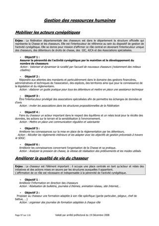 Gestion des ressources humaines
Mobiliser les acteurs cynégétiques
Enjeu : La fédération départementale des chasseurs est dans le département la structure officielle qui
représente la Chasse et les chasseurs. Elle est l’interlocuteur de référence au sein du dispositif de gestion de
l’activité cynégétique. Elle se donne pour mission d’affirmer ce rôle central en devenant l’interlocuteur unique
des chasseurs, des détenteurs de droits de chasse, des GIC, AICA et des Associations spécialisées.
• Objectif 1 :
Assurer la pérennité de l’activité cynégétique par le maintien et le développement du
nombre de chasseurs

Action : Valoriser et dynamiser la ruralité par l’accueil de nouveaux chasseurs (notamment des milieux
citadins).
• Objectif 2 :
Répondre aux attentes des mandants et particulièrement dans le domaine des gestions financières,
administratives et techniques de l’association, des espèces, des territoires ainsi que pour la connaissance de
la législation et du réglementaire.

Action : élaborer un guide pratique pour tous les détenteurs et mettre en place une assistance technique
• Objectif 3 :
Être l’interlocuteur privilégié des associations spécialisées afin de permettre les échanges de données et
d’avis

Action : inviter les associations dans les structures propositionnelles de la Fédération
• Objectif 4 :
Faire du chasseur un acteur important dans le respect des équilibres et un relais local pour la récolte des
données, les actions sur le terrain et la sensibilisation à l’environnement.

Action : Mettre en place une communication régulière et valorisante
• Objectif 5 :
Améliorer les connaissances sur la mise en place de la réglementation par les détenteurs.

Action : Récolter les règlements intérieurs et les adapter avec les objectifs de gestion préconisés à travers
le SDGC.
• Objectif 6 :
Améliorer les connaissances concernant l’organisation de la Chasse et sa pratique.

Action : Analyser la pression de chasse, la vitesse de réalisation des prélèvements et les modes utilisés.

Améliorer la qualité de vie du chasseur
Enjeu : Le chasseur est l’élément important : il occupe une place centrale en tant qu’acteur et relais des
initiatives et des actions mises en œuvre par les structures auxquelles il appartient.
L’affirmation de ce rôle est nécessaire et indispensable à la pérennité de l’activité cynégétique.
• Objectif 1 :
Améliorer l’information en direction des chasseurs

Action : Réalisation de bulletins, journées à thèmes, animation réseau, site Internet,…
• Objectif 2 :
Proposer au chasseur une formation adaptée à son rôle spécifique (garde particulier, piégeur, chef de
battue, …)

Action : organiser des journées de formation adaptées à chaque rôle

Page 97 sur 116

Validé par arrêté préfectoral du 19 Décembre 2008

 