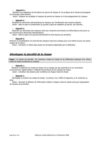 •
Objectif 3 :
Satisfaire aux obligations de formations du permis de chasser et à la pratique de la chasse accompagnée
et encourager cette dernière.

Action : Préparer les candidats à l’examen du permis de chasser et à l’accompagnement du chasseur
• Objectif 4 :
Simplifier les démarches administratives du chasseur par l’amélioration des moyens existants

Action : Mise en place et amélioration du guichet unique de validation du permis, site Internet,…
• Objectif 5 :
Répondre aux demandes des chasseurs dans leur recherche de territoire et d’informations ainsi qu’en ce
qui concerne leurs démarches administratives.

Action : Mise en place d’un guichet administratif et d’une bourse aux territoires.
• Objectif 6 :
Renforcer la sensibilisation à la sécurité des chasseurs dans leur pratique pour eux-mêmes et pour les autres
usagers de la nature.

Action : Introduire ce thème dans toutes les formations dispensées par la Fédération.

Développer la pluralité de la chasse
Enjeu : La chasse est plurielle : les nombreux modes de chasse et les différentes pratiques d’un même
mode de chasse constituent sa richesse.
• Objectif 1 :
Maintenir et défendre les modes de chasse mis en danger par des restrictions et /ou contraintes
concernant leur réglementation, l’intégrité des territoires et leur période de chasse.

Action : Constituer des dossiers pour la défense de chaque mode de chasse
• Objectif 2 :
Développer et soutenir les modes de chasse : la vénerie, l’arc, l’affût et l’approche, et la recherche au
sang.

Action : Favoriser la diffusion de l’information relative à chaque mode de chasse ainsi que l’organisation
de réunions de promotion.

Page 98 sur 116

Validé par arrêté préfectoral du 19 Décembre 2008

 