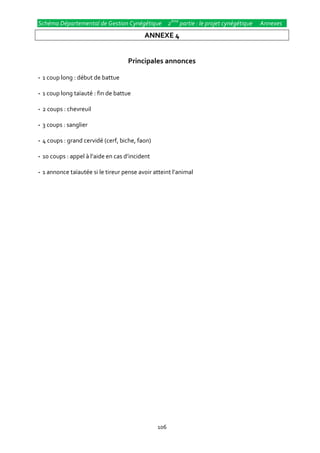 Schéma Départemental de Gestion Cynégétique 2ème partie : le projet cynégétique   Annexes
                                          ANNEXE 4


                                    Principales annonces

--1 coup long : début de battue

--1 coup long taïauté : fin de battue

--2 coups : chevreuil

--3 coups : sanglier

--4 coups : grand cervidé (cerf, biche, faon)

--10 coups : appel { l’aide en cas d’incident

--1 annonce taïautée si le tireur pense avoir atteint l’animal




                                                106
 