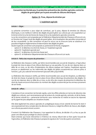 Schéma Départemental de Gestion Cynégétique 2ème partie : le projet cynégétique               Annexes
   Convention territoriale pour la protection préventive des récoltes agricoles contre les
           dégâts de grand gibier par la pose annuelle de clôtures électriques

                            Option B : Pose, dépose & entretien par

                                       L’ exploitant agricole

Article I – Objet :

La présente convention a pour objet de contribuer, par la pose, dépose & entretien de clôtures
électriques, à une meilleure maîtrise des dégâts de grand gibier aux cultures par une coopération sur
le terrain entre le ou les territoires de chasse et le ou les exploitants agricoles concernés.
La ou les conventions sont proposées par la Fédération Départementale des Chasseurs d’Eure-et-Loir,
en fonction de l’impact local des dégâts de grand gibier, de la localisation des parcelles concernées et
de leur accessibilité. La dite convention ne peut en aucun cas et d’aucune sorte se substituer { la
procédure légale et réglementaire d’indemnisation des dégâts de gibier.
Quatre types de convention sont proposés au partenariat territorial, engageant :
- option A : le détenteur du droit de chasse, et l’exploitant agricole
- option B : l’exploitant agricole seul
- option C : le détenteur du droit de chasse seul
- option D : la Fédération Départementale des Chasseurs d’Eure-et-Loir seule.

Article II – Refus des moyens de prévention :

La fédération des chasseurs notifie, par lettre recommandée avec accusé de réception, { l’agriculteur
le projet de mise en place d’une clôture électrique sur ses parcelles. En cas de non réponse dans un
délai de un mois, ou de refus d’implantation de clôture quelque soit l’option, l’exploitant agricole
encoure un abattement sur les indemnités des dégâts de gibiers occasionnés aux cultures prévu à
l’article L.426-3 du code de l’environnement (pouvant aller jusqu’{ 80%).

La fédération des chasseurs notifie, par lettre recommandée avec accusé de réception, au détenteur
de droit de chasse, le projet de mise en place d’une clôture électrique de prévention des dégâts. En
cas de non réponse, dans un délai de un mois, ou de refus des moyens de prévention le détenteur de
droit de chasse encoure la facturation du montant des dégâts occasionnés par les animaux provenant
de son fonds.

Article III – effets :

L’existence d’une convention territoriale signée, outre les effets attendus en terme de réduction des
dégâts aux cultures, vaut reconnaissance par les acteurs du monde agricole, sylvicole, et de la chasse,
de la bonne volonté du « partenariat territorial » pour rechercher et mettre en œuvre les réponses
qu’ils jugent les plus adaptées aux situations locales.

Elle dote également les acteurs agricoles et cynégétiques locaux d’une volonté de bonne foi dont il
sera expressément tenu compte dans les décisions futures si, malgré les efforts de chacun, des dégâts
aux cultures pouvaient encore survenir.

Il revient { la Fédération des Chasseurs, { qui appartient la clôture, de décider s’il y a lieu ou pas de
poser une clôture pour protéger la culture susvisée.
Etant entendu que toute intervention { l’intérieur du champ clôturé doit se faire après l’accord de
l’agriculteur, la Fédération des Chasseurs propose la signature de l’une des quatre conventions



                                                  111
 