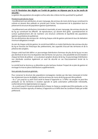 Schéma Départemental de Gestion Cynégétique 2ème partie : le projet cynégétique                   Annexes
2-1) Si l’évolution des dégâts sur l’unité de gestion ne dépasse pas le ou les seuils de
sécurité :
La gestion des populations de sangliers se fera selon des critères à la fois quantitatif et qualitatif.

Pendant la période de chasse
- le prélèvement sans attribution, et avec marquage, des animaux de moins de 60 kg qui constituent la
cohorte et doivent être prélevés en priorité pour limiter l’accroissement de la population tout en
préservant la structure de population (gestion quantitative).

- le prélèvement avec attributions (minimale et maximale), et avec marquage, des animaux de plus de
60 kg qui constituent les effectifs de reproducteurs, qui doivent être gérés quantitativement et
surtout qualitativement afin de maintenir une structure cohérente et équilibrée des populations
(gestion quantitative et qualitative).
Sur ces attributions des animaux de + de 60 kg chaque unité de gestion précisera le taux de réalisation
minimum obligatoire à remplir.

Au sein de chaque unité de gestion, le comité local définit un mode d’attribution des animaux de plus
60 kg en fonction de l’historique des prélèvements, des capacités d’accueil des territoires et de la
présence des sangliers.

Chaque unité local doit définir un pourcentage d’attribution d’animaux de plus de 60 kg qui ne sera
pas distribué et sera mis à la disposition des territoires non pourvus. Une possibilité est ainsi laissée à
chaque territoire de prélever un ou plusieurs sangliers de plus de 60 kg. Ce pourcentage d’attribution
non distribuée constitue également un seuil de sécurité en cas d’accroissement brutal de la
population.

Le comité local se réunira au 15 décembre au plus tard pour évaluer l’impact de ce plan de gestion et
envisager la mise en place d’attributions supplémentaires.

Hors période d’ouverture générale :

Pour conserver la structure des populations (compagnies menées par des laies meneuses) et éviter
leur éclatement (source de dégâts), seuls les animaux de moins de 60 kg peuvent être prélevés
- du 1er juin jusqu’au 14 août inclus seule la chasse { l’approche ou { l’affut du sanglier ne peut être
pratiquée sur les territoires à vocation agricole et après autorisation préfectorale individuelle,
conformément à la réglementation en vigueur.
- du 15 août jusqu’{ l’ouverture générale de la chasse, la chasse au sanglier peut être pratiquée, sur les
territoires { vocation agricole, en battue, { l’approche ou { l’affût dans les conditions fixées par arrêté
préfectoral.




                                                    128
 