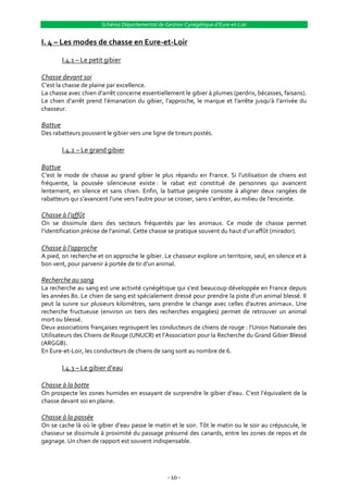 Schéma Départemental de Gestion Cynégétique d’Eure-et-Loir


I. 4 – Les modes de chasse en Eure-et-Loir

         I.4.1 – Le petit gibier

Chasse devant soi
C’est la chasse de plaine par excellence.
La chasse avec chien d’arrêt concerne essentiellement le gibier { plumes (perdrix, bécasses, faisans).
Le chien d’arrêt prend l’émanation du gibier, l’approche, le marque et l’arrête jusqu’{ l’arrivée du
chasseur.

Battue
Des rabatteurs poussent le gibier vers une ligne de tireurs postés.

         I.4.2 – Le grand gibier

Battue
C’est le mode de chasse au grand gibier le plus répandu en France. Si l’utilisation de chiens est
fréquente, la poussée silencieuse existe : le rabat est constitué de personnes qui avancent
lentement, en silence et sans chien. Enfin, la battue peignée consiste à aligner deux rangées de
rabatteurs qui s’avancent l’une vers l’autre pour se croiser, sans s’arrêter, au milieu de l’enceinte.

Chasse à l’affût
On se dissimule dans des secteurs fréquentés par les animaux. Ce mode de chasse permet
l’identification précise de l’animal. Cette chasse se pratique souvent du haut d’un affût (mirador).

Chasse à l’approche
A pied, on recherche et on approche le gibier. Le chasseur explore un territoire, seul, en silence et à
bon vent, pour parvenir { portée de tir d’un animal.

Recherche au sang
La recherche au sang est une activité cynégétique qui s'est beaucoup développée en France depuis
les années 80. Le chien de sang est spécialement dressé pour prendre la piste d'un animal blessé. Il
peut la suivre sur plusieurs kilomètres, sans prendre le change avec celles d'autres animaux. Une
recherche fructueuse (environ un tiers des recherches engagées) permet de retrouver un animal
mort ou blessé.
Deux associations françaises regroupent les conducteurs de chiens de rouge : l’Union Nationale des
Utilisateurs des Chiens de Rouge (UNUCR) et l’Association pour la Recherche du Grand Gibier Blessé
(ARGGB).
En Eure-et-Loir, les conducteurs de chiens de sang sont au nombre de 6.

         I.4.3 – Le gibier d’eau

Chasse à la botte
On prospecte les zones humides en essayant de surprendre le gibier d’eau. C’est l’équivalent de la
chasse devant soi en plaine.

Chasse à la passée
On se cache l{ où le gibier d’eau passe le matin et le soir. Tôt le matin ou le soir au crépuscule, le
chasseur se dissimule à proximité du passage présumé des canards, entre les zones de repos et de
gagnage. Un chien de rapport est souvent indispensable.




                                                  - 10 -
 