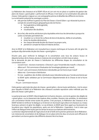 Schéma Départemental de Gestion Cynégétique d’Eure-et-Loir

La fédération des chasseurs et la DDAF d’Eure et Loir ont mis en place un système de gestion des
plans de chasse « grand gibier » performant et efficace. Il est basé sur la numérisation des plans de
chasse. Cette gestion s’appuie sur une cartographie précise et détaillée des différents territoires.
La numérisation présente les avantages suivants :
        elle permet d’affiner la gestion du Plan de Chasse « Grand Gibier » qui nécessite la prise en
        compte de caractéristiques géographiques des territoires :
              homogénéité ou hétérogénéité,
              surface réelle,
              visualisation des doublons.

        de ce fait, elle rend les attributions plus équitables entre tous les demandeurs puisque les
        cartes numérisées permettent de :
             visualiser sur un écran les surfaces de bois et de plaines, réelles et actualisées,
             éviter les doubles déclarations,
             lier chaque demande de plan de chasse à sa propre carte,
             prendre en compte les haies et linéaires de bois.

Ainsi la DDAF et la fédération ont mutualisé leurs moyens techniques et humains afin de gérer les
quelques 1850 demandes de plan de chasse « grand gibier ».

D’autre part, pour renforcer le dialogue et la concertation avec tous les acteurs locaux et
départementaux de la chasse, plusieurs instances de concertation ont été mises en place.
De la demande de plan de chasse { l’attribution les différentes étapes de consultation et de
concertation sont :
   - courant mars : réunions inventaires « Chevreuil » pour l’ensemble des massifs « chevreuil »
   - début avril : Pré commission d’évaluation de l’enveloppe globale par massif,
   - fin avril : pré-commissions d’attribution individuelles par territoire et par massif
   - début mai : Commission d’attribution
   - fin mai : expédition des Arrêtés individuels (avec bilan/demande pour l’année prochaine) par
        la DDAF après validation par la Commission Départementale de la Chasse et de la Faune
        Sauvage.
   - fin juin : commission recours

Cette gestion optimisée des plans de chasse « grand gibier » donne toute satisfaction, c’est la raison
pour laquelle la DDAF et la fédération des chasseurs souhaite reproduire cette méthode pour les
plans de chasse « petit gibier ».

Le partenariat avec la DDAF s’étend également { d’autres dossiers, comme la gestion des dégâts de
« grand gibier » ou le classement des espèces dites nuisibles. Dossiers très sensibles, ils nécessitent
une concertation étroite entre toutes les parties. C’est pourquoi, la fédération des chasseurs et la
DDAF tendent à renforcer le dialogue sur le terrain en réunissant agriculteurs et chasseurs au niveau
local pour prévenir et gérer les dégâts. Le cas échéant, la DDAF peut faire appel aux lieutenants de
louveterie pour réguler les populations, après avis de la fédération. Cependant, il est à noter que
l’effort de dialogue évite la plus part du temps le recours aux battues administratives.
La direction départementale de l’agriculture et de la forêt est le premier partenaire de la fédération.
Les instances de concertation et de dialogue mis en place entre les deux structures sont efficaces et
permettent une bonne gestion des différents dossiers liés à la chasse




                                                 - 12 -
 