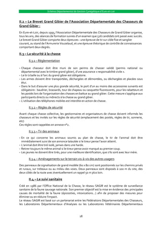 Schéma Départemental de Gestion Cynégétique d’Eure-et-Loir


II.2 – Le Brevet Grand Gibier de l’Association Départementale des Chasseurs de
Grand Gibier :
En Eure-et-Loir, depuis 1995, l’Association Départementale des Chasseurs de Grand Gibier organise,
tous les ans, des séances de formation suivies d’un examen que 526 candidats ont passé avec succès.
Le brevet Grand Gibier comporte deux épreuves : une épreuve de tir sur cible fixe et sanglier
courant, au stand de l’Armurerie Vouzelaud, et une épreuve théorique de contrôle de connaissances
comportant deux degrés.

II.3 – La sécurité à la chasse
       II.3.1 – Réglementation

- Chaque chasseur doit être muni de son permis de chasser validé (permis national ou
  départemental avec le timbre grand gibier), d’une assurance « responsabilité civile ».
- Le tir à balle ou { l’arc du grand gibier est obligatoire.
- Les armes doivent être transportées, déchargées et démontées, ou déchargées et placées sous
  étui.
- Dans le but d’assurer une plus grande sécurité, le port d’un au moins des accessoires suivants est
  obligatoire : baudrier, brassards, tour de chapeau ou casquette fluorescents, pour les rabatteurs et
  les postés lors de l’organisation des chasses en battue au grand gibier. Cette mesure s’applique aux
  participants directs ou indirects à la chasse au grand gibier.
- L’utilisation des téléphones mobiles est interdite en action de chasse.

       II.3.2 – Règles de sécurité
Avant chaque chasse collective, les gestionnaires et organisateurs de chasse doivent informés les
chasseurs et les invités sur les règles de sécurité (emplacement des postés, règles de tir, sonnerie,
etc)
Ces règles sont rappelées en annexe n°2.

       II.3.3 – Tir des animaux
- En ce qui concerne les animaux soumis au plan de chasse, le tir de l’animal doit être
  immédiatement suivi de son annonce taïautée si le tireur pense l’avoir atteint.
- L’animal doit être tiré isolé, jamais dans une harde.
- Retirer toujours le même animal si le tireur pense avoir manqué au premier coup.
- Les jeunes ne doivent être tirés, pour une meilleure identification, que s’ils sont avec leur mère.

       II.3.4 – Aménagements sur le terrain vis-à-vis des autres usagers
Des panneaux de signalisation de grand modèle (60 x 80 cm) sont positionnés sur les chemins privés
et ruraux, sur tréteaux ou au milieu des voies. Deux panneaux sont disposés à 100 m du site, des
deux côtés de la route avec éventuellement un rappel 50 m plus loin.

       II.4 – Le suivi sanitaire
Créé en 1986 par l’Office National de la Chasse, le réseau SAGIR est le système de surveillance
sanitaire de la faune sauvage nationale. Son premier objectif est la mise en évidence des principales
causes de mortalité de la faune (épizooties, intoxications…) afin de proposer des mesures pour
éliminer ou en réduire l’impact.
Le réseau SAGIR est basé sur un partenariat entre les Fédérations Départementales des Chasseurs,
les Laboratoires Départementaux d’Analyses ou les Laboratoires Vétérinaires Départementaux



                                                  18
 