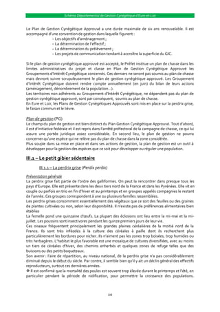 Schéma Départemental de Gestion Cynégétique d’Eure-et-Loir


Le Plan de Gestion Cynégétique Approuvé a une durée maximale de six ans renouvelable. Il est
accompagné d’une convention de gestion dans laquelle figurent :
              --Les objectifs d’aménagement ;
              --La détermination de l’effectif ;
              --La détermination du prélèvement ;
              --Les projets de communication tendant à accroître la superficie du GIC.

Si le plan de gestion cynégétique approuvé est accepté, le Préfet institue un plan de chasse dans les
limites administratives du projet et classe en Plan de Gestion Cynégétique Approuvé les
Groupements d’Intérêt Cynégétique concernés. Ces derniers ne seront pas soumis au plan de chasse
mais devront suivre scrupuleusement le plan de gestion cynégétique approuvé. Les Groupement
d’Intérêt Cynégétique doivent rendre compte annuellement (en juin) du bilan de leurs actions
(aménagement, dénombrement de la population…).
Les territoires non adhérents au Groupement d’Intérêt Cynégétique, ne dépendent pas du plan de
gestion cynégétique approuvé, sont par conséquent, soumis au plan de chasse.
En Eure et Loir, les Plans de Gestion Cynégétiques Approuvés sont mis en place sur la perdrix grise,
le faisan commun et le lièvre.

Plan de gestion (PG)
Le champ du plan de gestion est bien distinct du Plan Gestion Cynégétique Approuvé. Tout d’abord,
il est d’initiative fédérale et il est repris dans l’arrêté préfectoral de la campagne de chasse, ce qui lui
assure une portée juridique assez considérable. En second lieu, le plan de gestion ne pourra
concerner qu’une espèce qui ne relève pas du plan de chasse dans la zone considérée.
Plus souple dans sa mise en place et dans ses actions de gestion, la plan de gestion est un outil à
développer pour la gestion des espèces que ce soit pour développer ou réguler une population.

III.1 – Le petit gibier sédentaire
        III.1.1 – La perdrix grise (Perdix perdix)
Présentation générale
La perdrix grise fait partie de l’ordre des galliformes. On peut la rencontrer dans presque tous les
pays d’Europe. Elle est présente dans les deux tiers nord de la France et dans les Pyrénées. Elle vit en
couple ou parfois en trio en fin d’hiver et au printemps et en groupes appelés compagnies le restant
de l’année. Ces groupes correspondent { une ou plusieurs familles rassemblées.
Les perdrix grises consomment essentiellement des végétaux que ce soit des feuilles ou des graines
de plantes cultivées ou non, selon leur disponibilité. Il n’existe pas de préférences alimentaires bien
établies
La femelle pond une quinzaine d’œufs. La plupart des éclosions ont lieu entre la mi-mai et la mi-
juillet. Les poussins sont insectivores pendant les quinze premiers jours de leur vie.
Ces oiseaux fréquentent principalement les grandes plaines céréalières de la moitié nord de la
France. Ils sont très inféodés à la culture des céréales à paille dont ils recherchent plus
particulièrement les bordures pour nicher. Ils n’aiment pas les zones trop boisées, trop humides ou
très herbagères. L’habitat le plus favorable est une mosaïque de cultures diversifiées, avec au moins
un tiers de céréales d’hiver, des chemins enherbés et quelques zones de refuge telles que des
buissons ou des petits boqueteaux.
Son avenir : l’aire de répartition, au niveau national, de la perdrix grise n’a pas considérablement
diminué depuis le début du siècle. Par contre, il semble bien qu’il y ait un déclin général des effectifs
reproducteurs, surtout ces dernières années.
 Il est confirmé que la mortalité des poules est souvent trop élevée durant le printemps et l’été, en
particulier pendant la période de nidification, pour permettre la croissance des populations.



                                                     20
 