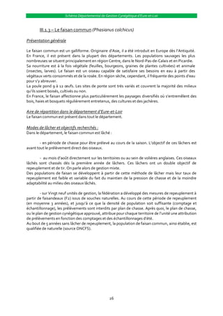 Schéma Départemental de Gestion Cynégétique d’Eure-et-Loir


       III.1.3 – Le faisan commun (Phasianus colchicus)

Présentation générale

Le faisan commun est un galliforme. Originaire d’Asie, il a été introduit en Europe dès l’Antiquité.
En France, il est présent dans la plupart des départements. Les populations sauvages les plus
nombreuses se situent principalement en région Centre, dans le Nord-Pas-de-Calais et en Picardie.
Sa nourriture est à la fois végétale (feuilles, bourgeons, graines de plantes cultivées) et animale
(insectes, larves). Le faisan est un oiseau capable de satisfaire ses besoins en eau à partir des
végétaux verts consommés et de la rosée. En région sèche, cependant, il fréquente des points d’eau
pour s’y abreuver.
La poule pond 9 { 12 œufs. Les sites de ponte sont très variés et couvrent la majorité des milieux
qu’ils soient boisés, cultivés ou non.
En France, le faisan affectionne plus particulièrement les paysages diversifiés où s’entremêlent des
bois, haies et bosquets régulièrement entretenus, des cultures et des jachères.

Aire de répartition dans le département d’Eure-et-Loir
Le faisan commun est présent dans tout le département.

Modes de lâcher et objectifs recherchés :
Dans le département, le faisan commun est lâché :

        - en période de chasse pour être prélevé au cours de la saison. L’objectif de ces lâchers est
avant tout le prélèvement direct des oiseaux.

       - au mois d’août directement sur les territoires ou au sein de volières anglaises. Ces oiseaux
lâchés sont chassés dés la première année de lâchers. Ces lâchers ont un double objectif de
repeuplement et de tir. On parle alors de gestion mixte.
Des populations de faisan se développent à partir de cette méthode de lâcher mais leur taux de
repeuplement est faible et variable du fait du maintien de la pression de chasse et de la moindre
adaptabilité au milieu des oiseaux lâchés.

         - sur Vingt neuf unités de gestion, la fédération a développé des mesures de repeuplement à
partir de faisandeaux (F2) issus de souches naturelles. Au cours de cette période de repeuplement
(en moyenne 3 années), et jusqu’{ ce que la densité de population soit suffisante (comptage et
échantillonnage), les prélèvements sont interdits par plan de chasse. Après quoi, le plan de chasse,
ou le plan de gestion cynégétique approuvé, attribue pour chaque territoire de l’unité une attribution
de prélèvements en fonction des comptages et des échantillonnages d’été.
Au bout de 5 années sans lâcher de repeuplement, la population de faisan commun, ainsi établie, est
qualifiée de naturelle (source ONCFS).




                                                  26
 