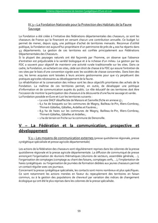 Schéma Départemental de Gestion Cynégétique d’Eure-et-Loir




        IV.3 – La Fondation Nationale pour la Protection des Habitats de la Faune
        Sauvage

La Fondation a été créée { l’initiative des fédérations départementales des chasseurs, ce sont les
chasseurs de France qui la financent en versant chacun une contribution annuelle. Ce budget lui
permet de mener, depuis 1979, une politique d’achat de territoires menacés. Reconnue d’utilité
publique, la Fondation est aujourd’hui propriétaire d’un patrimoine de près de 4 000 ha répartis dans
43 départements. La gestion de ces territoires est confiée principalement aux Fédérations
Départementales des Chasseurs.
Si la plupart des paysages naturels ont été façonnés par l’homme, on observe que l’absence
d’entretien est préjudiciable { la variété biologique et { la richesse d’un milieu. La gestion par les
FDC a souvent pour objectif de maintenir une activité rurale traditionnelle sur les sites. Dans ce
cadre, la Fondation, en achetant ces sites, cède son droit de chasse { la FDC qui assure l’entretien de
ces sites par le biais d’une convention signée avec les sociétés de chasse concernées. Dans bien des
cas, les terres acquises sont laissées { leurs anciens gestionnaires pour que s’y perpétuent des
pratiques agricoles nécessaires au développement de la faune.
La réhabilitation et la conservation des milieux sont les deux objectifs prioritaires des achats de la
Fondation. La maîtrise de ces territoires permet, en outre, de développer une politique
d’information et de communication auprès du public. Le rôle éducatif de ces territoires doit être
l’occasion de montrer la participation des chasseurs { la découverte d’une faune sauvage et variée.
La Fondation possède en Eure-et-Loir les territoires suivants :
                 - La voie SNCF désaffectée de Maisons et Sainville (fiche en annexe 5) ;
                 - 6,1 ha de bosquets sur les communes de Magny, Bailleau-le-Pin, Illiers-Combray,
                   Thimert-Gâtelles, Gâtelles, Ardelles et Favières ;
                 - 8,9 ha de haies sur les communes de Magny, Bailleau-le-Pin, Illiers-Combray,
                   Thimert-Gâtelles, Gâtelles et Ardelles ;
                 - 1 ha de terrain en friche sur la commune de Denonville.

V – La Fédération et la communication, prospective et
développement
        V.1 – Les moyens de communication externes (presse quotidienne régionale, presse
cynégétique spécialisée et presse agricole départementale)

Les actions de la fédération des chasseurs sont régulièrement reprises dans les colonnes de la presse
quotidienne régionale et la presse agricole départementale. La diffusion de communiqué de presse
annonçant l’organisation de réunions thématiques (réunions de secteurs, assemblée générale, …),
l’organisation de comptages (comptage au chant des faisans, comptages cerfs, …), l’implantation de
haies cynégétiques ou l’organisation de journées de formation dédiées aux jeunes chasseurs permet
un contact régulier avec ces journaux.
Concernant la presse cynégétique spécialisée, les contacts sont moins nombreux et plus spécifiques.
Ce sont notamment les actions menées en faveur du repeuplement des territoires en faisan
commun, ou à la gestion des populations de chevreuil par variation des indices de changement
écologique qui ont été le plus reprises dans les colonnes de la presse spécialisée.




                                                  59
 