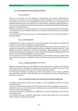 Schéma Départemental de Gestion Cynégétique d’Eure-et-Loir


        V.2 – Les moyens de communication internes

                V.2.1 – La revue

Afin de tenir informés tous les chasseurs du département des évolutions réglementaires,
techniques, administratives et autres, la fédération édite annuellement trois numéros de la revue
« La chasse en Eure-et-Loir » (mai, septembre, janvier). Avec les numéros de mai et septembre, la
fédération édite deux hors-série, le premier sur les indemnisations versées pour dégâts de gibier par
commune et par exploitation concernée et le deuxième sur les attributions de plan de chasse grand
gibier par massif et par territoire.
Destinée au chasseur et à son entourage proche, la revue a pour double objectifs de communiquer
sur l’art de la chasse et de sensibiliser les lecteurs sur les enjeux de la gestion de la faune sauvage et
de ses habitats.
La revue doit être la vitrine de la chasse et du monde cynégétique d’Eure-et-Loir, elle est diffusée à
9 000 exemplaires.

                V.2.2 – Le site Internet

La fédération des chasseurs dispose d’un site Internet partagé avec la fédération régionale des
chasseurs du Centre et les cinq fédérations départementales.
A travers ce site internet, la fédération souhaite diffuser toutes les informations nécessaires à la
pratique et { l’organisation de la chasse (date d’ouverture et modalités, mesures de sécurité,..) mais
également toutes les informations concernant l’organisation départementale de la chasse, les
coordonnées des différentes associations. Le site internet permet également le téléchargement des
documents contractuels de la fédération (contrats jachères).
Outil de proximité, le site internet est actuellement en cours d’évolution afin de le rendre encore
plus convivial et plus vivant. La validation du permis de chasser en ligne sera possible dès l’ouverture
2008.

                V.2.3 – « L’écho de la Fédé » (cf annexe 6)

Depuis le mois de décembre 2007, la Fédération envoie régulièrement un bulletin d’informations,
« l’écho de la Fédé », à destination des gestionnaires de territoires. Ce bulletin interne sert d’outil
d’information et de communication vis-à-vis des responsables des territoires.
De l’information technique ou juridique en passant par les dates { ne pas manquer, l’actualité
départementale et nationale, « l’écho de la fédé » est un véritable trait d’union entre la fédération et
les territoires de chasse.

                V.2-4 – Le centre d’initiation { la nature et aux activités cynégétiques

La Fédération des Chasseurs d’Eure-et-Loir possède un centre cynégétique d’initiation { la nature
situé à Chenonville.
Ce centre est essentiellement dédié à la formation des chasseurs (permis, piégeage, venaison,etc..).
Idéalement situé à proximité de Chartres, la fédération met sa salle de réunion à disposition de
toutes les associations cynégétiques.
Un parcours de formation et d’initiation aux différentes techniques de piégeage a été crée dans le
parc de Chenonville.
Une collection d’animaux naturalisés représentant l’ensemble des espèces de la faune sauvage
départementale y est également présentée.




                                                   60
 