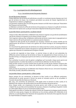 Schéma Départemental de Gestion Cynégétique d’Eure-et-Loir


        V.3 – La prospective et le développement
                V.3.1 – Les actions envers les jeunes chasseurs

Accueil des jeunes chasseurs
Chaque détenteur de territoires est sollicité pour accueillir un ou plusieurs jeunes chasseurs qui n’ont
pas de territoire de chasse. Ces invitations permettent aux jeunes de chasser régulièrement et
d’agrandir leurs relations cynégétiques.
Les premières initiatives dans l’accueil des jeunes chasseurs ont été mises en place par l’Association
des Chasseurs de Grand Gibier.
La fédération centralise les offres de territoires et les propose aux chasseurs en quête de territoires.
Cette action est reprise avec succès par l’association départementale des jeunes chasseurs.

La journée chasse « jeunes permis » au faisan naturel
Chaque année, début décembre, la fédération des chasseurs organise une journée de sensibilisation
des jeunes chasseurs à la gestion et à la chasse du faisan naturel.
Pour organiser cette journée, la fédération sollicite des territoires investis dans le repeuplement en
faisan commun afin qu’ils parrainent un ou plusieurs jeunes chasseurs.
L’objectif de cette journée est de présenter aux nouveaux chasseurs les actions menées par les
gestionnaires de territoire en faveur de la gestion de la faune sauvage et de l’aménagement du
territoire.
En rencontrant les gestionnaires de territoires et en découvrant leurs actions, les jeunes chasseurs
doivent comprendre que la chasse n’est pas qu’un acte de prélèvement mais bel et bien un acte de
gestion qui nécessite un investissement { longueur d’année.

La journée est organisée en deux temps : un premier temps en salle où sont présentées les
différentes actions menées par les territoires en faveur du repeuplement en faisan commun, et un
deuxième temps, où chaque jeune permis est invité sur un territoire pour prélever un ou deux faisans
naturels.
Pour symboliser le premier acte de gestion cynégétique qu’il accomplit, chaque jeune permis est
chargé de planter un sorbier des oiseleurs sur le territoire du détenteur du droit de chasse.
Cette journée connait un succès croissant tant du point de vue des jeunes chasseurs (toujours plus
nombreux à y participer) ; qu’au niveau des territoires prêt à accueillir ces jeunes ; qu’au niveau
médiatique.
Cette journée est parrainée par la Fédération des Chasseurs d’Eure-et-Loir, l’armurerie Vouzelaud,
Villa Verde, Eurodor, Décathlon et Browning.

Les journées chasse « jeunes permis » à Bois Landry
Depuis presque dix ans maintenant, le domaine du Bois Landry et ses différents partenaires
institutionnels et privés œuvrent { former les jeunes et nouveaux permis en les accueillant {
l’occasion de journées de chasse aux chevreuils.
Dès 2005, une convention de partenariat a été signée entre le domaine du Bois Landry et la
fédération des chasseurs afin de permettre l’accueil et la formation de jeunes permis.
Ainsi, chaque année, une cinquantaine de jeunes permis sont invités au cours de 6 journées.
L’objectif de ces journées est de sensibiliser les nouveaux chasseurs { la politique de gestion menée
sur cette espèce depuis six ans sur le domaine du Bois Landry.
Cette gestion est axée sur l’analyse des relevés d’indices de changement écologique (poids éviscéré,
nombre de corps jaunes, longueur de mâchoires) sur les animaux prélevés afin d’atteindre et de
préserver un juste équilibre entre l’évolution de la population de chevreuils et les capacités d’accueil
du massif forestier (cf chapitre ci-après).



                                                  61
 
