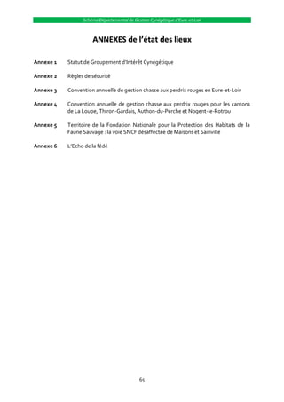 Schéma Départemental de Gestion Cynégétique d’Eure-et-Loir



                     ANNEXES de l’état des lieux

Annexe 1   Statut de Groupement d’Intérêt Cynégétique

Annexe 2   Règles de sécurité

Annexe 3   Convention annuelle de gestion chasse aux perdrix rouges en Eure-et-Loir

Annexe 4   Convention annuelle de gestion chasse aux perdrix rouges pour les cantons
           de La Loupe, Thiron-Gardais, Authon-du-Perche et Nogent-le-Rotrou

Annexe 5   Territoire de la Fondation Nationale pour la Protection des Habitats de la
           Faune Sauvage : la voie SNCF désaffectée de Maisons et Sainville

Annexe 6   L’Echo de la fédé




                                            65
 