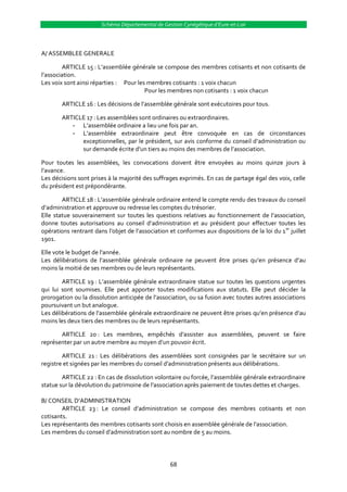 Schéma Départemental de Gestion Cynégétique d’Eure-et-Loir



A/ ASSEMBLEE GENERALE

        ARTICLE 15 : L’assemblée générale se compose des membres cotisants et non cotisants de
l’association.
Les voix sont ainsi réparties : Pour les membres cotisants : 1 voix chacun
                                        Pour les membres non cotisants : 1 voix chacun

        ARTICLE 16 : Les décisions de l’assemblée générale sont exécutoires pour tous.

        ARTICLE 17 : Les assemblées sont ordinaires ou extraordinaires.
           - L’assemblée ordinaire a lieu une fois par an.
           - L’assemblée extraordinaire peut être convoquée en cas de circonstances
              exceptionnelles, par le président, sur avis conforme du conseil d’administration ou
              sur demande écrite d’un tiers au moins des membres de l’association.

Pour toutes les assemblées, les convocations doivent être envoyées au moins quinze jours à
l’avance.
Les décisions sont prises à la majorité des suffrages exprimés. En cas de partage égal des voix, celle
du président est prépondérante.

        ARTICLE 18 : L’assemblée générale ordinaire entend le compte rendu des travaux du conseil
d’administration et approuve ou redresse les comptes du trésorier.
Elle statue souverainement sur toutes les questions relatives au fonctionnement de l’association,
donne toutes autorisations au conseil d’administration et au président pour effectuer toutes les
opérations rentrant dans l’objet de l’association et conformes aux dispositions de la loi du 1 er juillet
1901.

Elle vote le budget de l’année.
Les délibérations de l’assemblée générale ordinaire ne peuvent être prises qu’en présence d’au
moins la moitié de ses membres ou de leurs représentants.

        ARTICLE 19 : L’assemblée générale extraordinaire statue sur toutes les questions urgentes
qui lui sont soumises. Elle peut apporter toutes modifications aux statuts. Elle peut décider la
prorogation ou la dissolution anticipée de l’association, ou sa fusion avec toutes autres associations
poursuivant un but analogue.
Les délibérations de l’assemblée générale extraordinaire ne peuvent être prises qu’en présence d’au
moins les deux tiers des membres ou de leurs représentants.

       ARTICLE 20 : Les membres, empêchés d’assister aux assemblées, peuvent se faire
représenter par un autre membre au moyen d’un pouvoir écrit.

        ARTICLE 21 : Les délibérations des assemblées sont consignées par le secrétaire sur un
registre et signées par les membres du conseil d’administration présents aux délibérations.

        ARTICLE 22 : En cas de dissolution volontaire ou forcée, l’assemblée générale extraordinaire
statue sur la dévolution du patrimoine de l’association après paiement de toutes dettes et charges.

B/ CONSEIL D’ADMINISTRATION
        ARTICLE 23 : Le conseil d’administration se compose des membres cotisants et non
cotisants.
Les représentants des membres cotisants sont choisis en assemblée générale de l’association.
Les membres du conseil d’administration sont au nombre de 5 au moins.




                                                   68
 