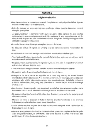 Schéma Départemental de Gestion Cynégétique d’Eure-et-Loir



                                           ANNEXE 2

                                      Règles de sécurité

- Les tireurs doivent se poster exactement { l’emplacement indiqué par le chef de ligne et
  doivent y rester jusqu’{ la fin de la traque.
- Entre les traques, les armes sont portées cassées ou culasse ouverte. Les armes ne sont
  chargées qu’au poste.
- Au poste, les tireurs se tiennent « ventre au bois », après s’être signalés des plus proches
  voisins et après avoir minutieusement repéré les angles de tir avec un minimum de 30° de
  chaque côté du poste en zone strictement interdite (l’angle est formé par cinq pas sur le
  côté et trois pas perpendiculaires).
- Il est absolument interdit de quitter sa place en cours de battue.
- Le début de battue est signalé par un long coup de trompe qui donne l’autorisation de
  tirer.
- Il est interdit de tirer dans la traque sauf indication individuelle du chef de ligne.
- Tous les tirs s’effectuent au rembuché en mode fichant, donc après que les animaux aient
  complètement franchi l’allée de tir.
- Ne pas suivre en joue le gibier sur la ligne de tir, ne pas tirer assis et ne pas tirer un animal
  entrant dans la traque à contre sens.
- Tout animal doit être parfaitement identifié avant de prendre la décision de tirer.
- Ne pas tirer à plus de 30 mètres (sauf indication du chef de ligne).
- Lorsque la fin de la battue est signalée par 1 coup long taïauté, les armes doivent
  immédiatement être déchargées. A ce moment seulement, les tireurs peuvent se déplacer
  et doivent aller vérifier très minutieusement tous leurs tirs (impact de la balle, recherche
  d’indices de blessures, poils, sang, os), cela même si l’animal n’a pas marqué ou changé
  d’allure au tir.
- Les chasseurs doivent signaler tous leurs tirs à leur chef de ligne et rester sur place dans
  l’attente de celui-ci en cas de mort d’un animal, d’indices de blessure ou de doute.
- Ne pas suivre la piste d’un animal blessé au-delà de 100 m, toute recherche au sang serait
  alors compromise.
- Marquer sur l’allée la direction de fuite de l’animal { l’aide d’une brisée et les premiers
  indices avec un ruban plastique ou du papier de couleur.
- Aucun animal soumis au plan de chasse ne doit être manipulé avant l’apposition du
  bracelet par le chef de ligne.
- Les rabatteurs, porteurs d’un fusil, ne doivent l’utiliser que sur les sangliers au ferme après
  avoir analysé la situation, en tir fichant à très faible distance et jamais vers la ligne des
  postés ou en direction des autres rabatteurs.




                                                 70
 