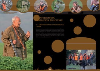 Schéma Départemental de Gestion Cynégétique
  de la FICEVY - 2009/2015




                                              5 - InForMatIon,
                                              Formation,	éDuCation
                                              51 - aMéLIoratIon De La PratIque De La
                                              ChaSSe
                                              La chasse est une activité en évolution constante. Les pra-
                                              tiques se modifient petit à petit, le matériel est de plus en
                                              plus sophistiqué, les milieux se transforment, les atten-
                                              tes et les besoins des chasseurs et des non chasseurs va-
                                              rient au fil du temps et enfin la législation précise de plus
                                              en plus l’activité cynégétique. Le chasseur a donc besoin
                                              d’information et de formation.


                                                                                                                    objectif SDGC :
                                                                                                               Mieux informer et former le chasseur pour
                                                                                                              conforter son rôle d’acteur incontournable du
                                                                                                                         développement durable.




                                                                          
 