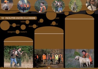 Schéma Départemental de Gestion Cynégétique
   de la FICEVY - 2009/2015




                                                                                                                                          moyens	:
53 - FaCILIter L’aCCèS à La ChaSSe                                                             diversité
                                                                                                                          orientation	n°1	:
                                               informer                 loisir                                            Garantir une formation au permis de chasser
                                                                                                                          de qualité aux futurs chasseurs, en s’adaptant
                                                                                               gestion                    aux différents publics ainsi qu’à la demande de
       manifestations
                                                            dialoguer                                                     formation.

                                                                                                                          orientation	n°2	:
                                                                            Constats/                                     Continuer	 d’encourager	 les	 jeunes	 à	 pratiquer	

               usagers	de	la	nature                                      problématique	:                                  la chasse par des mesures spécifiques et des
                                                                                                                          initiatives d’accompagnement type Club jeunes
                                                                                                                          Chasseurs	d’ile	de	France.
                                                                     Le contexte en Ile de France induit une forte        orientation	n°3	:
                                                                       pression	de	chasse	sur	les	territoires,	un	        oFFrir au chasseur les moyens adaptés de valider
                                                                     turn-over des adhérents relativement élevé
                       objectif SDGC :                              ainsi qu’une demande de formation de chasse
                                                                                                                          son permis annuellement, par voie postale, par
                                                                                                                          internet,	ou	sur	place	grâce	au	guichet	unique.
                                                                  importante. Par ailleurs, la chasse est l’activité de
                                                                  loisir	la	plus	réglementée	qui	soit,	sa	pratique	est	   orientation	n°4	:
                      Faciliter	la	pratique	de	la	chasse.          donc	subordonnée	à	de	nombreux	exercices	qui	          oFFrir	 aux	 attributaires	 de	 plan	 de	 chasse	 une	
                                                                        parfois découragent les moins tenaces             ou deux journées de distribution des dispositifs
                                                                          ou	tout	simplement	les	plus	jeunes.             de	marquage	dans	chaque	département.




                                                                                          
 