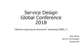 Service Design
Global Conference
2018
“Machine Learning for Everyone” workshopに参加して
Maki Okusa
Recruit Technologies
@vegemaki
 