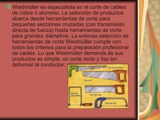 Weidmüller es especialista en el corte de cables de cobre o aluminio. La selección de productos abarca desde herramientas de corte para pequeñas secciones cruzadas (con transmisión directa de fuerza) hasta herramientas de corte para grandes diámetros. La extensa selección de herramientas de corte Weidmüller cumple con todos los criterios para la preparación profesional de cables. Lo que Weidmüller demanda de sus productos es simple: un corte recto y liso sin deformar al conductor.  