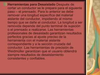 Herramientas para Desaislado  Después de cortar un conductor se le prepara para el siguiente paso – el prensado. Para lo anterior se debe remover una longitud específica del material aislante del conductor, impidiendo al mismo tiempo que se dañe el conductor. La longitud a ser removida depende del punto terminal de sujeción o el prensado a realizarse. Las herramientas profesionales de desaislado garantizan resultados perfectos gracias al ajuste preciso de la herramienta con el material aislante correspondiente y a la sección cruzada del conductor. Las herramientas de precisión de Weidmüller garantizan que el usuario obtendrá siempre resultados de desaislamiento consistentes y confiables.  
