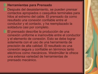 Herramientas para Prensado Después del desaislamiento, se pueden prensar contactos apropiados o casquillos terminales para hilos al extremo del cable. El prensado da como resultado una conexión confiable entre el conductor y el contacto, y ha reemplazado la soldadura casi por completo. El prensado describe la producción de una conexión uniforme e inamovible entre el conductor y el elemento de conexión. Esto se debe lograr solamente con el uso de una herramienta de precisión de alta calidad. El resultado es una conexión segura y confiable en términos tanto eléctricos como mecánicos. Weidmüller le ofrece una extensa variedad de herramientas de prensado mecánico. 
