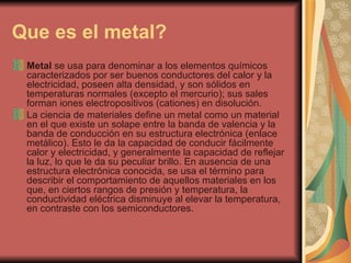 Que es el metal?   Metal  se usa para denominar a los elementos químicos caracterizados por ser buenos conductores del calor y la electricidad, poseen alta densidad, y son sólidos en temperaturas normales (excepto el mercurio); sus sales forman iones electropositivos (cationes) en disolución. La ciencia de materiales define un metal como un material en el que existe un solape entre la banda de valencia y la banda de conducción en su estructura electrónica (enlace metálico). Esto le da la capacidad de conducir fácilmente calor y electricidad, y generalmente la capacidad de reflejar la luz, lo que le da su peculiar brillo. En ausencia de una estructura electrónica conocida, se usa el término para describir el comportamiento de aquellos materiales en los que, en ciertos rangos de presión y temperatura, la conductividad eléctrica disminuye al elevar la temperatura, en contraste con los semiconductores. 