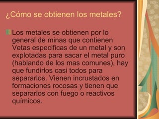 ¿Cómo se obtienen los metales?  Los metales se obtienen por lo general de minas que contienen Vetas especificas de un metal y son explotadas para sacar el metal puro (hablando de los mas comunes), hay que fundirlos casi todos para separarlos. Vienen incrustados en formaciones rocosas y tienen que separarlos con fuego o reactivos químicos.  