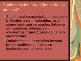 Cuáles son las propiedades de los metales?  Su principal característica es que  son brillantes y son maleable s, esto quiere decir que se pueden deformar sin romperse, además son  excelentes conductores de calor y electricidad. Químicamente los metales  forman iones positivos  debido a su tendencia a ceder electrones. 